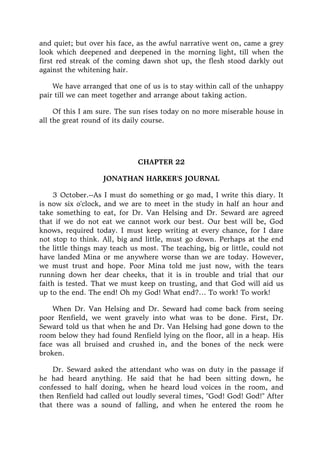 and quiet; but over his face, as the awful narrative went on, came a grey
look which deepened and deepened in the morning light, till when the
first red streak of the coming dawn shot up, the flesh stood darkly out
against the whitening hair.
We have arranged that one of us is to stay within call of the unhappy
pair till we can meet together and arrange about taking action.
Of this I am sure. The sun rises today on no more miserable house in
all the great round of its daily course.
CHAPTER 22
JONATHAN HARKER'S JOURNAL
3 October.--As I must do something or go mad, I write this diary. It
is now six o'clock, and we are to meet in the study in half an hour and
take something to eat, for Dr. Van Helsing and Dr. Seward are agreed
that if we do not eat we cannot work our best. Our best will be, God
knows, required today. I must keep writing at every chance, for I dare
not stop to think. All, big and little, must go down. Perhaps at the end
the little things may teach us most. The teaching, big or little, could not
have landed Mina or me anywhere worse than we are today. However,
we must trust and hope. Poor Mina told me just now, with the tears
running down her dear cheeks, that it is in trouble and trial that our
faith is tested. That we must keep on trusting, and that God will aid us
up to the end. The end! Oh my God! What end?… To work! To work!
When Dr. Van Helsing and Dr. Seward had come back from seeing
poor Renfield, we went gravely into what was to be done. First, Dr.
Seward told us that when he and Dr. Van Helsing had gone down to the
room below they had found Renfield lying on the floor, all in a heap. His
face was all bruised and crushed in, and the bones of the neck were
broken.
Dr. Seward asked the attendant who was on duty in the passage if
he had heard anything. He said that he had been sitting down, he
confessed to half dozing, when he heard loud voices in the room, and
then Renfield had called out loudly several times, "God! God! God!" After
that there was a sound of falling, and when he entered the room he
 