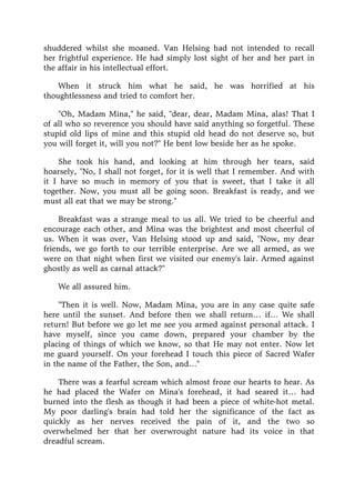 shuddered whilst she moaned. Van Helsing had not intended to recall
her frightful experience. He had simply lost sight of her and her part in
the affair in his intellectual effort.
When it struck him what he said, he was horrified at his
thoughtlessness and tried to comfort her.
"Oh, Madam Mina," he said, "dear, dear, Madam Mina, alas! That I
of all who so reverence you should have said anything so forgetful. These
stupid old lips of mine and this stupid old head do not deserve so, but
you will forget it, will you not?" He bent low beside her as he spoke.
She took his hand, and looking at him through her tears, said
hoarsely, "No, I shall not forget, for it is well that I remember. And with
it I have so much in memory of you that is sweet, that I take it all
together. Now, you must all be going soon. Breakfast is ready, and we
must all eat that we may be strong."
Breakfast was a strange meal to us all. We tried to be cheerful and
encourage each other, and Mina was the brightest and most cheerful of
us. When it was over, Van Helsing stood up and said, "Now, my dear
friends, we go forth to our terrible enterprise. Are we all armed, as we
were on that night when first we visited our enemy's lair. Armed against
ghostly as well as carnal attack?"
We all assured him.
"Then it is well. Now, Madam Mina, you are in any case quite safe
here until the sunset. And before then we shall return… if… We shall
return! But before we go let me see you armed against personal attack. I
have myself, since you came down, prepared your chamber by the
placing of things of which we know, so that He may not enter. Now let
me guard yourself. On your forehead I touch this piece of Sacred Wafer
in the name of the Father, the Son, and…"
There was a fearful scream which almost froze our hearts to hear. As
he had placed the Wafer on Mina's forehead, it had seared it… had
burned into the flesh as though it had been a piece of white-hot metal.
My poor darling's brain had told her the significance of the fact as
quickly as her nerves received the pain of it, and the two so
overwhelmed her that her overwrought nature had its voice in that
dreadful scream.
 