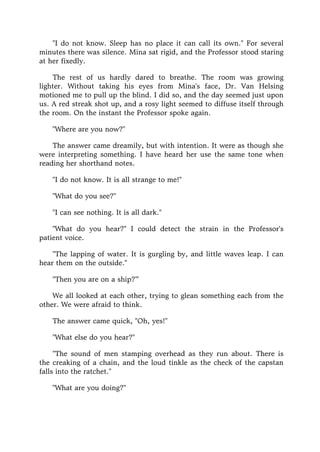 "I do not know. Sleep has no place it can call its own." For several
minutes there was silence. Mina sat rigid, and the Professor stood staring
at her fixedly.
The rest of us hardly dared to breathe. The room was growing
lighter. Without taking his eyes from Mina's face, Dr. Van Helsing
motioned me to pull up the blind. I did so, and the day seemed just upon
us. A red streak shot up, and a rosy light seemed to diffuse itself through
the room. On the instant the Professor spoke again.
"Where are you now?"
The answer came dreamily, but with intention. It were as though she
were interpreting something. I have heard her use the same tone when
reading her shorthand notes.
"I do not know. It is all strange to me!"
"What do you see?"
"I can see nothing. It is all dark."
"What do you hear?" I could detect the strain in the Professor's
patient voice.
"The lapping of water. It is gurgling by, and little waves leap. I can
hear them on the outside."
"Then you are on a ship?'"
We all looked at each other, trying to glean something each from the
other. We were afraid to think.
The answer came quick, "Oh, yes!"
"What else do you hear?"
"The sound of men stamping overhead as they run about. There is
the creaking of a chain, and the loud tinkle as the check of the capstan
falls into the ratchet."
"What are you doing?"
 