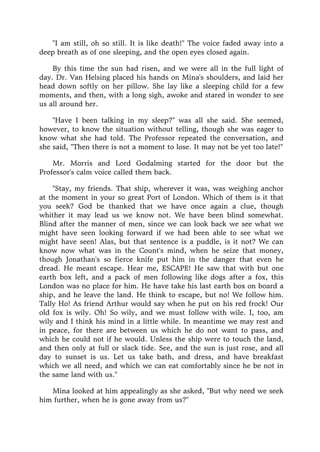 "I am still, oh so still. It is like death!" The voice faded away into a
deep breath as of one sleeping, and the open eyes closed again.
By this time the sun had risen, and we were all in the full light of
day. Dr. Van Helsing placed his hands on Mina's shoulders, and laid her
head down softly on her pillow. She lay like a sleeping child for a few
moments, and then, with a long sigh, awoke and stared in wonder to see
us all around her.
"Have I been talking in my sleep?" was all she said. She seemed,
however, to know the situation without telling, though she was eager to
know what she had told. The Professor repeated the conversation, and
she said, "Then there is not a moment to lose. It may not be yet too late!"
Mr. Morris and Lord Godalming started for the door but the
Professor's calm voice called them back.
"Stay, my friends. That ship, wherever it was, was weighing anchor
at the moment in your so great Port of London. Which of them is it that
you seek? God be thanked that we have once again a clue, though
whither it may lead us we know not. We have been blind somewhat.
Blind after the manner of men, since we can look back we see what we
might have seen looking forward if we had been able to see what we
might have seen! Alas, but that sentence is a puddle, is it not? We can
know now what was in the Count's mind, when he seize that money,
though Jonathan's so fierce knife put him in the danger that even he
dread. He meant escape. Hear me, ESCAPE! He saw that with but one
earth box left, and a pack of men following like dogs after a fox, this
London was no place for him. He have take his last earth box on board a
ship, and he leave the land. He think to escape, but no! We follow him.
Tally Ho! As friend Arthur would say when he put on his red frock! Our
old fox is wily. Oh! So wily, and we must follow with wile. I, too, am
wily and I think his mind in a little while. In meantime we may rest and
in peace, for there are between us which he do not want to pass, and
which he could not if he would. Unless the ship were to touch the land,
and then only at full or slack tide. See, and the sun is just rose, and all
day to sunset is us. Let us take bath, and dress, and have breakfast
which we all need, and which we can eat comfortably since he be not in
the same land with us."
Mina looked at him appealingly as she asked, "But why need we seek
him further, when he is gone away from us?"
 