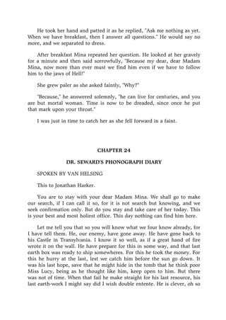 He took her hand and patted it as he replied, "Ask me nothing as yet.
When we have breakfast, then I answer all questions." He would say no
more, and we separated to dress.
After breakfast Mina repeated her question. He looked at her gravely
for a minute and then said sorrowfully, "Because my dear, dear Madam
Mina, now more than ever must we find him even if we have to follow
him to the jaws of Hell!"
She grew paler as she asked faintly, "Why?"
"Because," he answered solemnly, "he can live for centuries, and you
are but mortal woman. Time is now to be dreaded, since once he put
that mark upon your throat."
I was just in time to catch her as she fell forward in a faint.
CHAPTER 24
DR. SEWARD'S PHONOGRAPH DIARY
SPOKEN BY VAN HELSING
This to Jonathan Harker.
You are to stay with your dear Madam Mina. We shall go to make
our search, if I can call it so, for it is not search but knowing, and we
seek confirmation only. But do you stay and take care of her today. This
is your best and most holiest office. This day nothing can find him here.
Let me tell you that so you will know what we four know already, for
I have tell them. He, our enemy, have gone away. He have gone back to
his Castle in Transylvania. I know it so well, as if a great hand of fire
wrote it on the wall. He have prepare for this in some way, and that last
earth box was ready to ship somewheres. For this he took the money. For
this he hurry at the last, lest we catch him before the sun go down. It
was his last hope, save that he might hide in the tomb that he think poor
Miss Lucy, being as he thought like him, keep open to him. But there
was not of time. When that fail he make straight for his last resource, his
last earth-work I might say did I wish double entente. He is clever, oh so
 