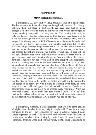 CHAPTER 27
MINA HARKER'S JOURNAL
1 November.--All day long we have travelled, and at a good speed.
The horses seem to know that they are being kindly treated, for they go
willingly their full stage at best speed. We have now had so many
changes and find the same thing so constantly that we are encouraged to
think that the journey will be an easy one. Dr. Van Helsing is laconic, he
tells the farmers that he is hurrying to Bistritz, and pays them well to
make the exchange of horses. We get hot soup, or coffee, or tea, and off
we go. It is a lovely country. Full of beauties of all imaginable kinds, and
the people are brave, and strong, and simple, and seem full of nice
qualities. They are very, very superstitious. In the first house where we
stopped, when the woman who served us saw the scar on my forehead,
she crossed herself and put out two fingers towards me, to keep off the
evil eye. I believe they went to the trouble of putting an extra amount of
garlic into our food, and I can't abide garlic. Ever since then I have taken
care not to take off my hat or veil, and so have escaped their suspicions.
We are travelling fast, and as we have no driver with us to carry tales,
we go ahead of scandal. But I daresay that fear of the evil eye will follow
hard behind us all the way. The Professor seems tireless. All day he
would not take any rest, though he made me sleep for a long spell. At
sunset time he hypnotized me, and he says I answered as usual,
"darkness, lapping water and creaking wood." So our enemy is still on
the river. I am afraid to think of Jonathan, but somehow I have now no
fear for him, or for myself. I write this whilst we wait in a farmhouse for
the horses to be ready. Dr. Van Helsing is sleeping. Poor dear, he looks
very tired and old and grey, but his mouth is set as firmly as a
conqueror's. Even in his sleep he is intense with resolution. When we
have well started I must make him rest whilst I drive. I shall tell him
that we have days before us, and he must not break down when most of
all his strength will be needed… All is ready. We are off shortly.
2 November, morning.--I was successful, and we took turns driving
all night. Now the day is on us, bright though cold. There is a strange
heaviness in the air. I say heaviness for want of a better word. I mean
that it oppresses us both. It is very cold, and only our warm furs keep us
comfortable. At dawn Van Helsing hypnotized me. He says I answered
"darkness, creaking wood and roaring water," so the river is changing as
 
