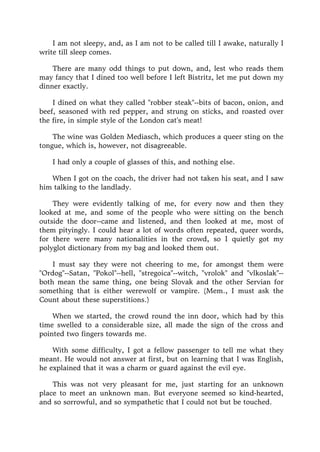 I am not sleepy, and, as I am not to be called till I awake, naturally I
write till sleep comes.
There are many odd things to put down, and, lest who reads them
may fancy that I dined too well before I left Bistritz, let me put down my
dinner exactly.
I dined on what they called "robber steak"--bits of bacon, onion, and
beef, seasoned with red pepper, and strung on sticks, and roasted over
the fire, in simple style of the London cat's meat!
The wine was Golden Mediasch, which produces a queer sting on the
tongue, which is, however, not disagreeable.
I had only a couple of glasses of this, and nothing else.
When I got on the coach, the driver had not taken his seat, and I saw
him talking to the landlady.
They were evidently talking of me, for every now and then they
looked at me, and some of the people who were sitting on the bench
outside the door--came and listened, and then looked at me, most of
them pityingly. I could hear a lot of words often repeated, queer words,
for there were many nationalities in the crowd, so I quietly got my
polyglot dictionary from my bag and looked them out.
I must say they were not cheering to me, for amongst them were
"Ordog"--Satan, "Pokol"--hell, "stregoica"--witch, "vrolok" and "vlkoslak"--
both mean the same thing, one being Slovak and the other Servian for
something that is either werewolf or vampire. (Mem., I must ask the
Count about these superstitions.)
When we started, the crowd round the inn door, which had by this
time swelled to a considerable size, all made the sign of the cross and
pointed two fingers towards me.
With some difficulty, I got a fellow passenger to tell me what they
meant. He would not answer at first, but on learning that I was English,
he explained that it was a charm or guard against the evil eye.
This was not very pleasant for me, just starting for an unknown
place to meet an unknown man. But everyone seemed so kind-hearted,
and so sorrowful, and so sympathetic that I could not but be touched.
 