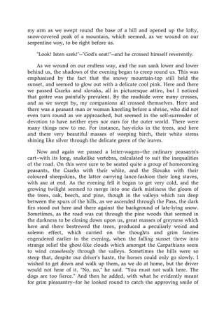 my arm as we swept round the base of a hill and opened up the lofty,
snow-covered peak of a mountain, which seemed, as we wound on our
serpentine way, to be right before us.
"Look! Isten szek!"--"God's seat!"--and he crossed himself reverently.
As we wound on our endless way, and the sun sank lower and lower
behind us, the shadows of the evening began to creep round us. This was
emphasized by the fact that the snowy mountain-top still held the
sunset, and seemed to glow out with a delicate cool pink. Here and there
we passed Cszeks and slovaks, all in picturesque attire, but I noticed
that goitre was painfully prevalent. By the roadside were many crosses,
and as we swept by, my companions all crossed themselves. Here and
there was a peasant man or woman kneeling before a shrine, who did not
even turn round as we approached, but seemed in the self-surrender of
devotion to have neither eyes nor ears for the outer world. There were
many things new to me. For instance, hay-ricks in the trees, and here
and there very beautiful masses of weeping birch, their white stems
shining like silver through the delicate green of the leaves.
Now and again we passed a leiter-wagon--the ordinary peasants's
cart--with its long, snakelike vertebra, calculated to suit the inequalities
of the road. On this were sure to be seated quite a group of homecoming
peasants, the Cszeks with their white, and the Slovaks with their
coloured sheepskins, the latter carrying lance-fashion their long staves,
with axe at end. As the evening fell it began to get very cold, and the
growing twilight seemed to merge into one dark mistiness the gloom of
the trees, oak, beech, and pine, though in the valleys which ran deep
between the spurs of the hills, as we ascended through the Pass, the dark
firs stood out here and there against the background of late-lying snow.
Sometimes, as the road was cut through the pine woods that seemed in
the darkness to be closing down upon us, great masses of greyness which
here and there bestrewed the trees, produced a peculiarly weird and
solemn effect, which carried on the thoughts and grim fancies
engendered earlier in the evening, when the falling sunset threw into
strange relief the ghost-like clouds which amongst the Carpathians seem
to wind ceaselessly through the valleys. Sometimes the hills were so
steep that, despite our driver's haste, the horses could only go slowly. I
wished to get down and walk up them, as we do at home, but the driver
would not hear of it. "No, no," he said. "You must not walk here. The
dogs are too fierce." And then he added, with what he evidently meant
for grim pleasantry--for he looked round to catch the approving smile of
 