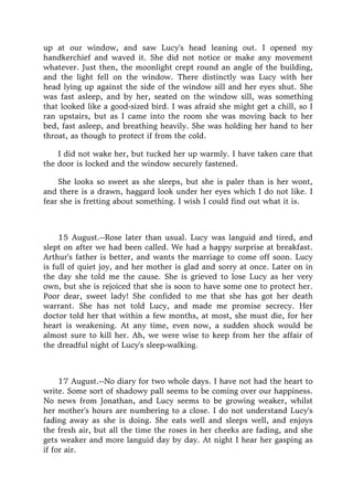 up at our window, and saw Lucy's head leaning out. I opened my
handkerchief and waved it. She did not notice or make any movement
whatever. Just then, the moonlight crept round an angle of the building,
and the light fell on the window. There distinctly was Lucy with her
head lying up against the side of the window sill and her eyes shut. She
was fast asleep, and by her, seated on the window sill, was something
that looked like a good-sized bird. I was afraid she might get a chill, so I
ran upstairs, but as I came into the room she was moving back to her
bed, fast asleep, and breathing heavily. She was holding her hand to her
throat, as though to protect if from the cold.
I did not wake her, but tucked her up warmly. I have taken care that
the door is locked and the window securely fastened.
She looks so sweet as she sleeps, but she is paler than is her wont,
and there is a drawn, haggard look under her eyes which I do not like. I
fear she is fretting about something. I wish I could find out what it is.
15 August.--Rose later than usual. Lucy was languid and tired, and
slept on after we had been called. We had a happy surprise at breakfast.
Arthur's father is better, and wants the marriage to come off soon. Lucy
is full of quiet joy, and her mother is glad and sorry at once. Later on in
the day she told me the cause. She is grieved to lose Lucy as her very
own, but she is rejoiced that she is soon to have some one to protect her.
Poor dear, sweet lady! She confided to me that she has got her death
warrant. She has not told Lucy, and made me promise secrecy. Her
doctor told her that within a few months, at most, she must die, for her
heart is weakening. At any time, even now, a sudden shock would be
almost sure to kill her. Ah, we were wise to keep from her the affair of
the dreadful night of Lucy's sleep-walking.
17 August.--No diary for two whole days. I have not had the heart to
write. Some sort of shadowy pall seems to be coming over our happiness.
No news from Jonathan, and Lucy seems to be growing weaker, whilst
her mother's hours are numbering to a close. I do not understand Lucy's
fading away as she is doing. She eats well and sleeps well, and enjoys
the fresh air, but all the time the roses in her cheeks are fading, and she
gets weaker and more languid day by day. At night I hear her gasping as
if for air.
 