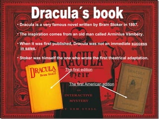 • Dracula is a very famous novel written by Bram Stoker in 1897.
• The inspiration comes from an old man called Arminius Vámbéry.
• When it was first published, Dracula was not an immediate success
in sales.
• Stoker was himself the one who wrote the first theatrical adaptation.
The first edition
The first American edition