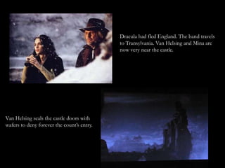 Dracula had fled England. The band travels
                                            to Transylvania. Van Helsing and Mina are
                                            now very near the castle.




Van Helsing seals the castle doors with
wafers to deny forever the count’s entry.
 