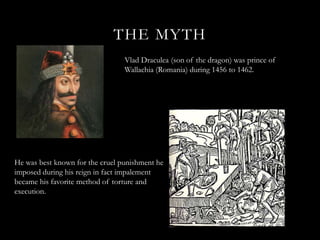 THE MYTH
                                 Vlad Draculea (son of the dragon) was prince of
                                 Wallachia (Romania) during 1456 to 1462.




He was best known for the cruel punishment he
imposed during his reign in fact impalement
became his favorite method of torture and
execution.
 
