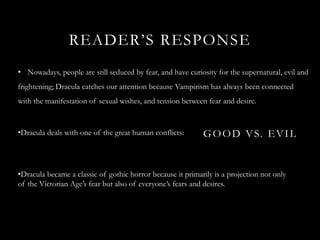 READER’S RESPONSE
• Nowadays, people are still seduced by fear, and have curiosity for the supernatural, evil and
frightening; Dracula catches our attention because Vampirism has always been connected
with the manifestation of sexual wishes, and tension between fear and desire.


•Dracula deals with one of the great human conflicts:       G O O D V S. E V I L


•Dracula became a classic of gothic horror because it primarily is a projection not only
of the Victorian Age’s fear but also of everyone’s fears and desires.
 