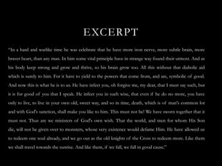 EXCERPT
“In a hard and warlike time he was celebrate that he have more iron nerve, more subtle brain, more
braver heart, than any man. In him some vital principle have in strange way found their utmost. And as
his body keep strong and grow and thrive, so his brain grow too. All this without that diabolic aid
which is surely to him. For it have to yield to the powers that come from, and are, symbolic of good.
And now this is what he is to us. He have infect you, oh forgive me, my dear, that I must say such, but
it is for good of you that I speak. He infect you in such wise, that even if he do no more, you have
only to live, to live in your own old, sweet way, and so in time, death, which is of man's common lot
and with God's sanction, shall make you like to him. This must not be! We have sworn together that it
must not. Thus are we ministers of God's own wish. That the world, and men for whom His Son
die, will not be given over to monsters, whose very existence would defame Him. He have allowed us
to redeem one soul already, and we go out as the old knights of the Cross to redeem more. Like them
we shall travel towards the sunrise. And like them, if we fall, we fall in good cause.”
 