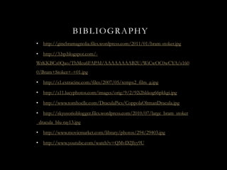 BIBLIOGRAPHY
•   http://ginebramagnolia.files.wordpress.com/2011/01/bram-stoker.jpg

•   http://3.bp.blogspot.com/-
WrKKBCs0Qao/ThMeu6FAPAI/AAAAAAAAB2U/WiCwOC0wCYA/s160
0/Bram+Stoker+-+01.jpg

•   http://s1.extracine.com/files/2007/05/tempx2_film_g.jpg

•   http://s11.lucyphotos.com/images/orig/9/2/92i2hkkog66pkkgi.jpg

•   http://www.tomhoelle.com/DraculaPics/CoppolaOltmanDracula.jpg

•   http://skyosorioblogger.files.wordpress.com/2010/07/large_bram_stoker
_dracula_blu-ray13.jpg

•   http://www.moviemarket.com/library/photos/294/29403.jpg

•   http://www.youtube.com/watch?v=QMvD2Jlyy9U
 