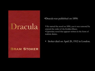 •Dracula was published on 1890:

• He started the novel on 1890, year it was rumored he
entered the order of the Golden Dawn.
• Epistolary novel that appears written in the form of
realistic diaries.


• Stoker died on April 20, 1912 in London.
 