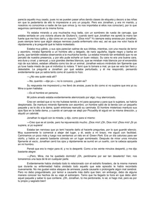 parecía aquello muy osado, pues no se pueden pasar años dando clases de etiqueta y decoro a las niñas
sin que la pedantería de ello lo impresione a uno un poquito. Pero era Jonathan, y era mi marido, y
nosotros no conocimos a nadie de los que vimos (y no nos importaba si ellos nos conocían), por lo que
seguimos caminando en la misma forma.
Yo estaba mirando a una muchacha muy bella, con un sombrero de rueda de carruaje, que
estaba sentada en una victoria afuera de Giuliano's, cuando sentí que Jonathan me apretó la mano tan
fuerte que me hizo daño, y dijo como en un susurro: "¡Dios mío!" Yo siempre estoy ansiosa por Jonathan,
pues siempre temo que algún ataque nervioso pueda enfermarlo otra vez; así es que me volví hacia él
rápidamente y le pregunté qué le había molestado.
Estaba muy pálido, y sus ojos parecían salirse de sus órbitas, mientras, con una mezcla de terror
y asombro, miraba fijamente a un hombre alto y delgado, de nariz aguileña, bigote negro y barba en
punta, que también estaba observando a la muchacha bonita. La estaba mirando tan embebido que no se
percató de nuestra presencia, y por ello pude echarle un buen vistazo. Su cara no era una buena cara;
era dura y cruel, y sensual, y sus grandes dientes blancos, que se miraban más blancos por el encendido
rojo de sus labios, estaban afilados como los de un animal. Jonathan estuvo mirándolo tan fijamente que
yo tuve hasta miedo de que el individuo lo notara. Y temí que lo tomara a mal, ya que se veía tan fiero y
detestable. Le pregunté a Jonathan por qué estaba perturbado, y él me respondió, pensando
evidentemente que yo sabía tanto como él cuando lo hizo:
—¿No ves quién está allí?
—No, querido —dije yo—; no lo conozco, ¿quién es?
Su respuesta me impresionó y me llenó de ansias, pues la dio como si no supiera que era yo su
Mina a quien hablaba:
—Es el hombre en persona.
Mi pobre amado estaba evidentemente aterrorizado por algo; muy aterrorizado.
Creo en verdad que si no me hubiese tenido a mí para apoyarse y para que lo sujetara, se habría
desplomado. Se mantuvo mirando fijamente con asombro; un hombre salió de la tienda con un pequeño
paquete y se lo dio a la dama, quien entonces reanudó su caminata. El hombre misterioso mantuvo sus
ojos fijos en la bella dama, y cuando el carruaje se alejó por Piccadilly él siguió en la misma dirección, y
alquiló un cabriolé.
Jonathan lo siguió con la mirada, y dijo, como para sí mismo:
—Creo que es el conde, pero ha rejuvenecido mucho. ¡Dios mío! ¡Oh, Dios mío! ¡Dios mío! ¡Si yo
supiera, si yo supiera!
Estaba tan nervioso que yo temí hacerle daño al hacerle preguntas, por lo que guardé silencio.
Muy suavemente lo comencé a alejar del lugar, y él, asido a mi brazo, me siguió con facilidad.
Caminamos un poco más y luego nos sentamos un rato en el Green Park. Era un día caluroso para ser
otoño, y había un asiento bastante cómodo en un lugar sombreado. Después de mirar unos minutos
fijamente al vacío, Jonathan cerró los ojos y rápidamente se sumió en un sueño, con la cabeza apoyada
en mi hombro.
Pensé que era lo mejor para él, y no lo desperté. Como a los veinte minutos despertó, y me dijo
bastante alegre:
—¡Pero, Mina, me he quedado dormido! ¡Oh, perdóname por ser tan desatento! Ven; nos
tomaremos una taza de té en cualquier parte.
Evidentemente había olvidado todo lo relacionado con el extraño forastero, de la misma manera
que durante su enfermedad había olvidado todo aquello que este episodio le había recordado
nuevamente. No me gustan estos ataques de amnesia; puede causarle o prolongarle algún mal cerebral.
Pero no debo preguntárselo, por temor a causarle más daño que bien; sin embargo, debo de alguna
manera conocer los hechos de su viaje al extranjero. Temo que ha llegado la hora en que debo abrir
aquel paquete y saber lo que contiene. ¡Oh, Jonathan, tú me perdonarás, lo sé, si hago mal, pero es por
tu propio y sagrado bien!
 