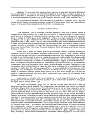 Más tarde. Fue un regreso triste a casa en todos aspectos: la casa vacía del querido difunto que
fuera tan bondadoso con nosotros: Jonathan todavía pálido y aturdido bajo una ligera recaída de su
enfermedad, ahora un telegrama de van Helsing, quienquiera que sea: "Tengo la pena de participarle que
la señora Westenra murió hace cinco días, y que Lucy murió anteayer. Ambas fueron enterradas hoy."
¡Oh, qué cúmulo de dolores en tan pocas palabras! ¡Pobre señora Westenra! ¡Pobre Lucy! ¡Se
han ido; se han ido para no regresar nunca más a nosotros! ¡Y pobre, pobre Arthur, que ha perdido una
dulzura tal de su vida! Dios nos ayude a sobrellevar todos nuestros pesares.
Del diario del doctor Seward
22 de septiembre. Todo ha culminado. Arthur ha regresado a Ring y se ha llevado consigo a
Quincey Morris. ¡Qué magnífico tipo es este Quincey! Creo en lo más profundo de mi corazón que él
sufrió tanto como cualquiera de nosotros dos por la muerte de Lucy; pero supo sobreponerse a su dolor
como un estoico. Si América puede seguir produciendo hombres como este, no cabe la menor duda de
que llegará a ser una gran potencia en el mundo. Van Helsing está acostado, tomándose un descanso
preparatorio para su viaje. Se va a ir hoy por la noche a Ámsterdam, pero dice que regresará mañana por
la noche; que sólo quiere hacer algunos arreglos que únicamente pueden efectuarse en persona. Cuando
regrese, si puede, se quedará en mi casa; dice que tiene trabajo que hacer en Londres que le puede
llevar cierto tiempo. ¡Pobre viejo amigo! Temo que el esfuerzo de las últimas semanas ha roto hasta su
fortaleza de hierro.
Durante todo el tiempo del funeral, pude ver que él estaba haciendo un terrible esfuerzo por
refrenarse. Cuando todo hubo pasado, estábamos parados al lado de Arthur, quien, pobrecito, estaba
hablando de su parte en la operación cuando su sangre fue transferida a las venas de Lucy; pude ver que
el rostro de van Helsing se ponía blanco y morado alternadamente. Arthur estaba diciendo que desde
entonces sentía como si los dos hubiesen estado realmente casados y que ella era su mujer a los ojos de
Dios. Ninguno de nosotros dijo una palabra de las otras operaciones, y ninguno de nosotros la dirá jamás.
Arthur y Quincey se fueron juntos a la estación, y van Helsing y yo nos vinimos para acá. En el momento
que estuvimos solos en el carruaje dio rienda suelta a un ataque regular de histeria. Desde entonces se
ha negado a admitir que fue histeria, e insiste que sólo fue su sentido del humor manifestándose bajo
condiciones muy terribles. Rió hasta que se puso a llorar y yo tuve que bajar las celosías para que nadie
nos pudiera ver y malinterpretar la situación; y entonces lloró hasta que rió otra vez; y río y lloró al mismo
tiempo, tal como hace una mujer. Yo traté de ser riguroso con él, de la misma manera que se es con una
mujer en iguales circunstancias; pero no dio efecto. ¡Los hombres y las mujeres son tan diferentes en su
fortaleza o debilidad nerviosa!
Luego, cuando su rostro se volvió nuevamente grave y serio, le pregunté el motivo de su júbilo y
por qué precisamente en aquellos momentos. Su réplica fue en cierta manera característica de él, pues
fue lógica, llena de fuerza y misterio. Dijo:
—Ah, usted no comprende, amigo John. No crea que no estoy triste, aunque río. Fíjese, he
llorado aun cuando la risa me ahogaba. Pero no piense más que estoy todo triste cuando lloro, pues la
risa hubiera llegado de la misma manera. Recuerde siempre que la risa que toca a su puerta, y dice:
"¿puedo entrar?", no es la verdadera risa. ¡No! La risa es una reina, y llega cuando y como quiere. No
pregunta a persona alguna; no escoge tiempo o adecuación. Dice: "aquí estoy". Recuerde, por ejemplo,
yo me dolí en el corazón por esa joven chica tan dulce; yo doy mi sangre por ella, aunque estoy viejo y
gastado; di mi tiempo, mi habilidad, mi sueño; dejo a mis otros que sufran necesidad para que ella pueda
tener todo. Y sin embargo, puedo reír en su propia tumba, reír cuando la tierra de la pala del sepulturero
caía sobre su féretro y decía ¡tud!, ¡tud!, sobre mi corazón, hasta que éste retiró de mis mejillas la sangre.
Mi corazón sangró por ese pobre muchacho, ese muchacho querido, tan de la edad en que estuviera mi
propio muchacho si bendecidamente viviera, y con su pelo y sus ojos tan iguales. Vaya, ahora usted sabe
por qué yo lo quiero tanto. Y sin embargo, cuando él dice cosas que conmueven mi corazón de hombre
tan profundamente, y hacen mi corazón de padre nostálgico de él como de ningún otro hombre, ni
siquiera de usted, amigo John, porque nosotros estamos más equilibrados en experiencias que un padre
y un hijo, pues aun entonces, en esos momentos, la reina risa viene a mí y grita y ruge en mi oído: "¡aquí
estoy, aquí estoy!", hasta que la risa viene bailando nuevamente y trae consigo algo de la luz del sol que
 