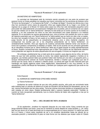 “Gaceta de Westminster”, 25 de septiembre
UN MISTERIO DE HAMPSTEAD
La vecindad de Hampstead está de momento siendo acosada por una serie de sucesos que
parecen correr en líneas paralelas con aquellos que fueron conocidos por los escritores de titulares como
"El horror de Kensington", o "La Asesina del Puñal", o "La Mujer de Negro". Durante los últimos dos o tres
días han acontecido varios casos de pequeños niños que vagabundean de su hogar o se olvidan de
regresar de su juego en el Brezal. En todos estos casos los niños han sido demasiado pequeños como
para poder dar adecuadamente una explicación inteligible de lo sucedido, pero el consenso de sus culpas
es que han estado con la "dama fanfarrona". Siempre ha sido tarde por la noche cuando se ha notado su
ausencia, y en dos ocasiones los niños no han sido encontrados sino hasta temprano a la mañana
siguiente. En el vecindario se supone generalmente que, como el primer niño perdido dio como su razón
de haberse ausentado que una "dama fanfarrona" le había pedido que se fuera con ella a dar un paseo,
los otros han recogido la frase y la han usado en su debida ocasión. Esto es tanto más natural cuanto el
juego favorito de los pequeñuelos es actualmente atraerse unos a otros mediante engaños. Un
corresponsal nos escribe que ver a los chiquilines pretendiendo ser la "dama fanfarrona", es
verdaderamente divertido. Dice que algunos de nuestros caricaturistas debieran tomar una lección en
ironía de lo grotesco comparando la realidad y el teatro. Sólo es de acuerdo con los principios generales
de la naturaleza humana que la "dama fanfarrona" deba ser el papel popular en estas representaciones
al fresco. Nuestro corresponsal dice ingenuamente que ni Ellen Terry podría ser tan felizmente atractivo
como pretenden ser algunos de estos pequeñuelos de cara arrugada, e incluso se imaginan que son.
Sin embargo, posiblemente hay un lado serio de la cuestión, pues algunos de los niños, de hecho
todos los que han sido perdidos durante la noche, han estado ligeramente rasgados o heridos en la
garganta. Las heridas parecen tales que pudieran haber sido hechas por una rata o un pequeño perro, y
aunque individualmente carecen de mucha importancia, tienden a mostrar que cualquiera que sea el
animal que las causa, tiene un sistema o método propio. La policía del lugar ha sido instruida para que
mantenga una aguda vigilancia sobre niños vagabundos, especialmente si son muy jóvenes, en los
alrededores y dentro del Brezal de Hampstead, y también por cualquier perro vagabundo que ande en los
alrededores.
“Gaceta de Westminster”. 25 de septiembre
Extra Especial
EL HORROR DE HAMPSTEAD OTRO NIÑO HERIDO
La "Dama Fanfarrona"
Acabamos de recibir noticias de que otro niño perdido anoche, sólo pudo ser encontrado tarde
esta mañana bajo un arbusto de retama en el lado de Shooter's Hill del Brezal de Hampstead, que es, tal
vez, menos frecuentado que las otras partes. Tenía las mismas diminutas heridas en la garganta que han
sido notadas en otros casos. Estaba terriblemente débil y parecía bastante extenuado. También él,
cuando se hubo recuperado parcialmente, tuvo la misma historia de haber sido engañado a irse por la
"dama fanfarrona".
XIV.— DEL DIARIO DE MINA HARKER
23 de septiembre. Jonathan ha mejorado después de una mala noche. Estoy contenta de que
tenga bastante trabajo que hacer, pues eso le mantiene la mente alejada de cosas terribles; y, ¡oh, estoy
feliz de que ahora ya no esté abrumado por la responsabilidad de su nueva posición! Yo sabía que sería
fiel a sí mismo, y ahora estoy orgullosa de ver a mi Jonathan elevándose hasta las alturas de su
avanzada posición y manteniendo el paso en toda forma con los deberes que recaen sobre él. Estará
 