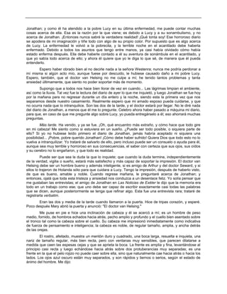 Jonathan; y como él ha atendido a la pobre Lucy en su última enfermedad, me puede contar muchas
cosas acerca de ella. Esa es la razón por la que viene; es debido a Lucy y a su sonambulismo, y no
acerca de Jonathan. ¡Entonces nunca sabré la verdadera realidad! ¡Qué tonta soy! Ese horroroso diario
se apodera de mi imaginación y tiñe todo con algo de su propio color. Por supuesto que es algo acerca
de Lucy. La enfermedad le volvió a la pobrecita, y la terrible noche en el acantilado debe haberla
enfermado. Debido a todos los asuntos que tengo entre manos, ya casi había olvidado cómo había
estado enferma después. Ella debe haberle contado a él su aventura de sonámbula en el acantilado, y
que yo sabía todo acerca de ello; y ahora él quiere que yo le diga lo que sé, de manera que él pueda
entenderlo.
Espero haber obrado bien al no decirle nada a la señora Westenra; nunca me podría perdonar a
mí misma si algún acto mío, aunque fuese por descuido, le hubiese causado daño a mi pobre Lucy.
Espero, también, que el doctor van Helsing no me culpe a mí; he tenido tantos problemas y tanta
ansiedad últimamente, que siento no poder soportar más de momento.
Supongo que a todos nos hace bien llorar de vez en cuando... Las lágrimas limpian el ambiente,
así como la lluvia. Tal vez fue la lectura del diario de ayer lo que me inquietó, y luego Jonathan se fue hoy
por la mañana para no regresar durante un día entero y la noche, siendo esta la primera vez que nos
separamos desde nuestro casamiento. Realmente espero que mi amado esposo pueda cuidarse, y que
no ocurra nada que lo intranquilice. Son las dos de la tarde, y el doctor estará por llegar. No le diré nada
del diario de Jonathan, a menos que él me lo pregunte. Celebro ahora haber pasado a máquina mi diario,
para que, en caso de que me pregunte algo sobre Lucy, yo pueda entregárselo a él; eso ahorrará muchas
preguntas.
Más tarde. Ha venido, y ya se fue. ¡Oh, qué encuentro más extraño, y cómo hace que todo gire
en mi cabeza! Me siento como si estuviera en un sueño. ¿Puede ser todo posible, o siquiera parte de
ello? Si yo no hubiese leído primero el diario de Jonathan, jamás habría aceptado ni siquiera una
posibilidad... ¡Pobre, pobre querido Jonathan! ¡Cómo debe haber sufrido! Quiera Dios que todo esto no lo
vuelva a intranquilizar. Yo trataré de salvarlo de ello, pero incluso puede ser un consuelo o ayuda para él,
aunque sea muy terrible y horroroso en sus consecuencias, el saber con certeza que sus ojos, sus oídos
y su cerebro no lo engañaron, y que todo es realidad.
Puede ser que sea la duda la que lo inquiete; que cuando la duda termine, independientemente
de la verdad, vigilia o sueño, estará más satisfecho y más capaz de soportar la impresión. El doctor van
Helsing debe ser un hombre bueno y además inteligente, si es amigo de Arthur y del doctor Seward, y si
ellos lo trajeron de Holanda sólo para que cuidara a Lucy. Tengo la impresión, después de haberlo visto,
de que es bueno, amable y noble. Cuando regrese mañana, le preguntaré acerca de Jonathan; y
entonces, ojalá que toda esta tristeza y ansiedad nos conduzca a un desenlace feliz. Yo solía pensar que
me gustaban las entrevistas; el amigo de Jonathan en Las Noticias de Exéter le dijo que la memoria era
todo en un trabajo como ese; que uno debe ser capaz de escribir exactamente casi todas las palabras
que se dicen, aunque posteriormente se tenga que refinar algo. Esta fue una entrevista rara; trataré de
registrarla verbatim.
Eran las dos y media de la tarde cuando llamaron a la puerta. Hice de tripas corazón, y esperé.
Poco después Mary abrió la puerta y anunció: "El doctor van Helsing."
Me puse en pie e hice una inclinación de cabeza y él se acercó a mí; es un hombre de peso
medio, fornido, de hombros echados hacia atrás, pecho amplio y profundo y el cuello bien asentado sobre
el tronco tal como la cabeza sobre el cuello. Su cabeza me impresionó inmediatamente como indicativa
de fuerza de pensamiento e inteligencia; la cabeza es noble, de regular tamaño, amplia, y ancha detrás
de las orejas.
El rostro, afeitado, muestra un mentón duro y cuadrado, una boca larga, resuelta e inquieta, una
nariz de tamaño regular, más bien recta, pero con ventanas muy sensibles, que parecen dilatarse a
medida que caen las espesas cejas y que se aprieta la boca. La frente es amplia y fina, levantándose al
principio casi recta y luego echándose hacia atrás sobre dos protuberancias muy separadas; es una
frente en la que el pelo rojizo no puede caer sobre ella, sino que naturalmente cae hacia atrás o hacia los
lados. Los ojos azul oscuro están muy separados, y son rápidos y tiernos o serios, según el estado de
ánimo del hombre. Me dijo:
 