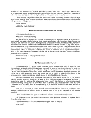 hiciera como hizo él bajando por la pared y entrando por ese cuarto (¡ay!, y entrando por segunda vez),
no es alguien que pueda ser perjudicado permanentemente por una impresión. Su cerebro y su corazón
están muy bien; esto lo juro, antes de siquiera haberlo visto; por lo tanto, tranquilícese.
Tendré muchas preguntas que hacerle sobre otras cosas. Estoy muy contento de poder llegar
hoy a verlos, pues de golpe he aprendido tantas cosas que otra vez estoy deslumbrado... Deslumbrado
más que nunca, y debo pensar.
"Su fiel servidor,
ABRAHAM VAN HELSING "
Carta de la señora Harker al doctor van Helsing
25 de septiembre, 6:30 p. m.
"Mi querido doctor van Helsing:
"Mil gracias por su amable carta, que me ha quitado un gran peso de la mente. Y sin embargo, a
decir verdad, qué cosas más terribles hay en el mundo, y qué cosas más horrorosas si ese hombre, ese
monstruo, está realmente en Londres. Temo pensarlo. En estos momentos, mientras escribía, he recibido
una llamada de Jonathan, diciéndome que sale de Launceston con el tren de las 6:25 hoy por la noche, y
que estará aquí a las 10:18 para que yo no tenga miedo por la noche. Entonces, ¿podría usted en vez, de
venir a comer con nosotros mañana, pasar a desayunarse a las ocho de la mañana si no es muy
temprano para usted? Si tiene prisa, puede irse con el tren de las 10:30, que lo dejará en Paddington a
las 2:35. No me conteste ésta, pues en caso de que no tenga noticias de usted sabré que vendrá a
desayunarse con nosotros.
"Quedo de usted, su fiel y agradecida amiga,
MINA HARKER"
Del diario de Jonathan Harker
26 de septiembre. Yo creí que nunca volvería a escribir en este diario, pero ha llegado la hora.
Cuando llegué a casa anoche, Mina ya había preparado la cena, y cuando terminamos de cenar me
refirió la visita de van Helsing y de que le había entregado a él copias mecanográficas de los dos diarios,
y de que había estado muy preocupada por mí. Me mostró que en la carta del doctor se aseguraba que
todo lo que yo había escrito era verdad. Me parece que eso ha hecho un nuevo hombre de mí. Lo que
verdaderamente me atormentaba era la duda acerca de la realidad de todo el asunto.
Me sentía impotente, en la oscuridad, y desconfiado. Pero ahora, ahora que sé, no le tengo
miedo ni siquiera al conde. Ha logrado, a pesar de todo, realizar sus designios de llegar a Londres, y
seguramente fue a él a quien vi. Ha rejuvenecido, pero, ¿cómo? Van Helsing es el hombre que puede
desenmascararlo y perseguirlo si es como Mina me lo ha descrito. Estuvimos despiertos hasta muy tarde
y hablamos sobre todo esto. Mina se está vistiendo y yo iré dentro de unos minutos al hotel, a buscar al
doctor.
Creo que se asombró de verme. Cuando entré en la habitación en que se encontraba y me
presenté, me tomó por un hombro, volvió mi cabeza hacia la luz, y dijo, después de un detenido
escrutinio:
—Pero la señora Mina me dijo que usted estaba enfermo y bajo una fuerte impresión.
Fue muy divertido oír que este anciano de rostro fuerte y amable llamara a mi esposa "señora
Mina". Sonreí, y le dije:
—Estaba enfermo, y tuve una fuerte impresión: pero usted ya me curó.
—¿Y cómo?
 