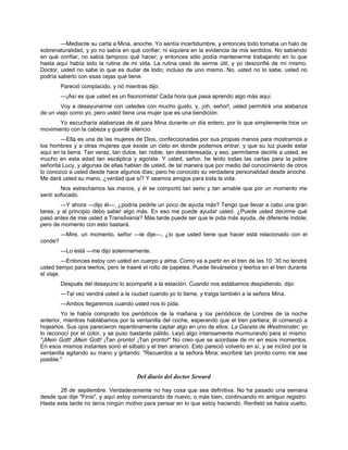 —Mediante su carta a Mina, anoche. Yo sentía incertidumbre, y entonces todo tomaba un halo de
sobrenaturalidad, y yo no sabía en qué confiar; ni siquiera en la evidencia de mis sentidos. No sabiendo
en qué confiar, no sabía tampoco qué hacer; y entonces sólo podía mantenerme trabajando en lo que
hasta aquí había sido la rutina de mi vida. La rutina cesó de serme útil, y yo desconfié de mí mismo.
Doctor, usted no sabe lo que es dudar de todo; incluso de uno mismo. No, usted no lo sabe, usted no
podría saberlo con esas cejas que tiene.
Pareció complacido, y rió mientras dijo:
—¡Así es que usted es un fisonomista! Cada hora que pasa aprendo algo más aquí.
Voy a desayunarme con ustedes con mucho gusto, y, ¡oh, señor!, usted permitirá una alabanza
de un viejo como yo, pero usted tiene una mujer que es una bendición.
Yo escucharía alabanzas de él para Mina durante un día entero, por lo que simplemente hice un
movimiento con la cabeza y guardé silencio.
—Ella es una de las mujeres de Dios, confeccionadas por sus propias manos para mostrarnos a
los hombres y a otras mujeres que existe un cielo en donde podemos entrar, y que su luz puede estar
aquí en la tierra. Tan veraz, tan dulce, tan noble, tan desinteresada, y eso, permítame decirle a usted, es
mucho en esta edad tan escéptica y egoísta. Y usted, señor, he leído todas las cartas para la pobre
señorita Lucy, y algunas de ellas hablan de usted, de tal manera que por medio del conocimiento de otros
lo conozco a usted desde hace algunos días; pero he conocido su verdadera personalidad desde anoche.
Me dará usted su mano, ¿verdad que sí? Y seamos amigos para toda la vida.
Nos estrechamos las manos, y él se comportó tan serio y tan amable que por un momento me
sentí sofocado.
—Y ahora —dijo él—, ¿podría pedirle un poco de ayuda más? Tengo que llevar a cabo una gran
tarea, y al principio debo saber algo más. En eso me puede ayudar usted. ¿Puede usted decirme qué
pasó antes de irse usted a Transilvania? Más tarde puede ser que le pida más ayuda, de diferente índole;
pero de momento con esto bastará.
—Mire, un momento, señor —le dije—, ¿lo que usted tiene que hacer está relacionado con el
conde?
—Lo está —me dijo solemnemente.
—Entonces estoy con usted en cuerpo y alma. Como va a partir en el tren de las 10: 30 no tendrá
usted tiempo para leerlos, pero le traeré el rollo de papeles. Puede llevárselos y leerlos en el tren durante
el viaje.
Después del desayuno lo acompañé a la estación. Cuando nos estábamos despidiendo, dijo:
—Tal vez vendrá usted a la ciudad cuando yo lo llame, y traiga también a la señora Mina.
—Ambos llegaremos cuando usted nos lo pida.
Yo le había comprado los periódicos de la mañana y los periódicos de Londres de la noche
anterior, mientras hablábamos por la ventanilla del coche, esperando que el tren partiera; él comenzó a
hojearlos. Sus ojos parecieron repentinamente captar algo en uno de ellos: La Gaceta de Westminster; yo
lo reconocí por el color, y se puso bastante pálido. Leyó algo intensamente murmurando para sí mismo:
"¡Mein Gott! ¡Mein Gott! ¡Tan pronto! ¡Tan pronto!" No creo que se acordase de mí en esos momentos.
En esos mismos instantes sonó el silbato y el tren arrancó. Esto pareció volverlo en sí, y se inclinó por la
ventanilla agitando su mano y gritando: "Recuerdos a la señora Mina; escribiré tan pronto como me sea
posible."
Del diario del doctor Seward
26 de septiembre. Verdaderamente no hay cosa que sea definitiva. No ha pasado una semana
desde que dije "Finis", y aquí estoy comenzando de nuevo, o más bien, continuando mi antiguo registro.
Hasta esta tarde no tenía ningún motivo para pensar en lo que estoy haciendo. Renfield se había vuelto,
 