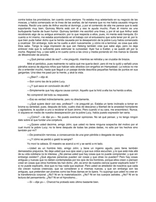 contra todos los pronósticos, tan cuerdo como siempre. Ya estaba muy adelantado en su negocio de las
moscas, y había comenzado en la línea de las arañas; de tal manera que no me había causado ninguna
molestia. Recibí una carta de Arthur escrita el domingo, y por el contenido de ella me parece que lo está
soportando muy bien. Quincey Morris está con él y eso le ayuda mucho, Pues él mismo es una
burbujeante fuente de buen humor. Quincey también me escribió una línea, y por él sé que Arthur está
recobrando algo de su antigua animación; por lo que respecta a ellos, pues, mi mente está tranquila. En
cuanto a mí mismo, me estaba acomodando en el trabajo con el entusiasmo que solía tener por él, por lo
que bien pude haber dicho que la herida causada por la desaparición de la pobre Lucy había comenzado
a cicatrizar. Sin embargo, todo se ha vuelto a abrir nuevamente; y cómo irá a terminar, es cosa que sólo
Dios sabe. Tengo la vaga impresión de que van Helsing también cree que sabe algo, pero no deja
entrever más que lo suficiente para estimular la curiosidad. Ayer fue a Exéter, y se quedó allí por la
noche. Regresó hoy, y casi saltó a mi cuarto como a las cinco y media poniendo en mis manos la Gaceta
de Westminster de anoche.
—¿Qué piensa usted de eso? —me preguntó, mientras se retiraba y se cruzaba de brazos.
Miré el periódico, pues realmente no sabía qué me quería decir; pero él me lo quitó y señaló unos
párrafos acerca de algunos niños que habían sido atraídos con engaños en Hampstead. La noticia no me
dio a entender mucho, hasta que llegué a un pasaje donde describía pequeñas heridas de puntos en sus
gargantas. Una idea me pasó por la mente, y alcé la vista.
—¿Bien? —dijo él.
—Son como las de la pobre Lucy.
—¿Y qué saca en conclusión de ello?
—Simplemente que hay alguna causa común. Aquello que la hirió a ella los ha herido a ellos.
No comprendí del todo su respuesta.
—Eso es verdad indirectamente, pero no directamente.
—¿Qué quiere decir con eso, profesor? —le pregunté yo. Estaba un tanto inclinado a tomar en
broma su seriedad, pues, después de todo, cuatro días de descanso y libertad de la ansiedad horripilante
y agotadora, le ayudan a uno a recobrar el buen ánimo. Pero cuando vi su cara, me ensombrecí. Nunca;
ni siquiera en medio de nuestra desesperación por la pobre Lucy, había puesto expresión tan seria.
—¿Cómo? —le dije yo—. No puedo aventurar opiniones. No sé qué pensar, y no tengo ningún
dato sobre el que fundar una conjetura.
—¿Quiere usted decirme, amigo John, que usted no tiene ninguna sospecha del motivo por el
cual murió la pobre Lucy; no la tiene después de todas las pistas dadas, no sólo por los hechos sino
también por mí?
—De postración nerviosa, a consecuencia de una gran pérdida o desgaste de sangre.
—¿Y cómo se perdió o gastó la sangre?
Yo moví la cabeza. El maestro se acercó a mí y se sentó a mi lado.
—Usted es un hombre listo, amigo John; y tiene un ingenio agudo, pero tiene también
demasiados prejuicios. No deja usted que sus ojos vean y que sus oídos escuchen, y lo que está más allá
de su vida cotidiana no le interesa. ¿No piensa usted que hay cosas que no puede comprender, y que sin
embargo existen? ¿Qué algunas personas pueden ver cosas y que otras no pueden? Pero hay cosas
antiguas y nuevas que no deben contempladas por los ojos de los hombres, porque ellos creen o piensan
creer en cosas que otros hombres les han dicho. ¡Ah, es error de nuestra ciencia querer explicarlo todo! Y
si no puede explicarlo, dice que no hay nada que explicar. Pero usted ve alrededor de nosotros que cada
día crecen nuevas creencias, que se consideran a sí mismas nuevas, y que sin embargo son las
antiguas, que pretenden ser jóvenes como las finas damas en la ópera. Yo supongo que usted no cree en
la transferencia corporal. ¿No? Ni en la materialización. ¿No? Ni en los cuerpos astrales. ¿No? Ni en la
lectura del pensamiento. ¿No? Ni en el hipnotismo...
—Sí —dije yo—. Charcot ha probado esto último bastante bien.
 