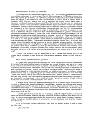 Mi maestro sonrió, al tiempo que continuaba:
—Entonces usted está satisfecho en cuanto a eso. ¿Sí? Y por supuesto, entonces usted entiende
cómo actúa y puede seguir la mente del gran Charcot. ¡Lástima que ya no viva! Estaba dentro del alma
misma del paciente que él trataba. ¿No? Entonces, amigo John, debo deducir que usted simplemente
acepta los hechos, y se satisface en dejar completamente en blanco desde la premisa hasta la
conclusión. ¿No? Entonces, dígame, pues soy un estudioso del cerebro, ¿cómo acepta usted el
hipnotismo y rechaza la lectura del pensamiento? Permítame decirle, mi amigo, que hay actualmente
cosas en las ciencias físicas que hubieran sido consideradas impías por el mismo hombre que descubrió
la electricidad, quien a su vez no hace mucho tiempo habría podido ser quemado por hechicero. Siempre
hay misterios en la vida. ¿Por qué vivió Matusalén novecientos años, y el "Old Parr" ciento sesenta y
nueve, y sin embargo esa pobre Lucy, con la sangre de cuatro hombres corriéndole en las venas no pudo
vivir ni un día? Pues, si hubiera vivido un día más, la habríamos podido salvar. ¿Conoce usted todos los
misterios de la vida y de la muerte? ¿Conoce usted toda la anatomía comparada para poder decir por qué
las cualidades de los brutos se encuentran en algunos hombres, y en otros no? ¡Puede usted decirme por
qué, si todas las arañas se mueren pequeñas y rápidamente, por qué esa gran araña vivió durante siglos
en la torre de una vieja iglesia española, y creció, hasta que al descender se podía beber el aceite de
todas las lámparas de la iglesia? ¿Puede usted decirme por qué en las pampas, ¡oh!, y en muchos otros
lugares, existen murciélagos que vienen durante la noche y abren las venas del ganado y los caballos
para chuparlos y secarles las venas? ¿Cómo en algunas islas de los mares occidentales hay murciélagos
que cuelgan todo el día de los árboles, y que los que los han visto los describen como nueces o vainas
gigantescas, y que cuando los marinos duermen sobre cubierta, debido a que está muy caliente, vuelan
sobre ellos y entonces en la mañana se encuentran sus cadáveres, tan blancos como el de la señorita
Lucy?
—¡Santo Dios, profesor! —dije yo, poniéndome en pie—. ¿Quiere usted decirme que Lucy fue
mordida por un murciélago de esos, y que una cosa semejante a ésa está aquí en Londres, en el siglo
XIX?
Movió la mano, pidiéndome silencio, y continuó:
—¿Puede usted decirme por qué una tortuga vive mucho más tiempo que muchas generaciones
de hombres? ¿Por qué el elefante sigue viviendo hasta que ha visto dinastías, y por qué el loro nunca
muere si no es de la mordedura de un gato o un perro, u otro accidente? ¿Puede usted decirme por qué
en todas las edades y lugares los hombres creen que hay unos hombres que viven si se les permite, es
decir, que hay unos hombres y mujeres que no mueren de muerte natural? Todos sabemos, porque la
ciencia ha atestiguado el hecho, que algunos sapitos han estado encerrados en formaciones rocosas
durante miles de años, en un pequeño agujero que los ha sostenido desde los primeros años del mundo.
¿Puede usted decirme cómo el faquir hindú puede dejarse morir y enterrar, y sellar su tumba plantando
sobre ella maíz, y que el maíz madure y se corte y desgrane y se siembre y madure y se corte otra vez, y
que entonces los hombres vengan y retiren el sello sin romper y que ahí se encuentre el faquir hindú, no
muerto, sino que se levante y camine entre ellos como antes?
Y al llegar aquí lo interrumpí. Me estaba descontrolando; de tal manera estaba amontonando en
mi mente su lista de todas las excentricidades e imposibilidades "posibles" que mi imaginación parecía
haber cogido fuego. Tuve la vaga idea de que me estaba dando alguna clase de lección, como solía
hacerlo hacía algún tiempo en su estudio en Ámsterdam; pero él solía decirme la cosa de manera que yo
pudiera tener el objeto en la mente todo el tiempo. Mas ahora yo estaba sin esta ayuda, y sin embargo lo
quería seguir, por lo que dije:
—Maestro, permítame que sea otra vez su discípulo predilecto. Dígame la tesis, para que yo
pueda aplicar su conocimiento a medida que usted avanza. De momento voy de un punto a otro como un
loco, y no como un cuerdo que sigue una idea. Me siento como un novicio dando traspiés a través de un
pantano envuelto en la niebla, saltando de un matorral a otro en el esfuerzo ciego de andar sin saber
hacia dónde voy.
—Esa es una buena imagen —me dijo él—. Bien, se lo diré a usted. Mi tesis es esta: yo quiero
que usted crea.
—¿Qué crea qué?
 