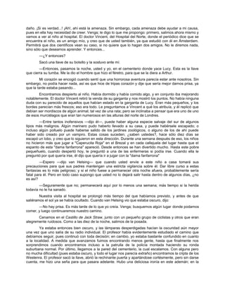 daño. ¡Si es verdad...! ¡Ah!, ahí está la amenaza. Sin embargo, cada amenaza debe ayudar a mi causa,
pues en ella hay necesidad de creer. Venga; le digo lo que me propongo: primero, salimos ahora mismo y
vamos a ver al niño al hospital. El doctor Vincent, del Hospital del Norte, donde el periódico dice que se
encuentra el niño, es un amigo mío, y creo que de usted también, ya que estudió con él en Ámsterdam.
Permitirá que dos científicos vean su caso, si no quiere que lo hagan dos amigos. No le diremos nada,
sino sólo que deseamos aprender. Y entonces...
—¿Y entonces?
Sacó una llave de su bolsillo y la sostuvo ante mí.
—Entonces, pasamos la noche, usted y yo, en el cementerio donde yace Lucy. Esta es la llave
que cierra su tumba. Me la dio el hombre que hizo el féretro, para que se la diera a Arthur.
Mi corazón se encogió cuando sentí que una horrorosa aventura parecía estar ante nosotros. Sin
embargo, no podía hacer nada, así es que hice de tripas corazón y dije que sería mejor darnos prisa, ya
que la tarde estaba pasando...
Encontramos despierto al niño. Había dormido y había comido algo, y en conjunto iba mejorando
notablemente. El doctor Vincent retiró la venda de su garganta y nos mostró los puntos. No había ninguna
duda con su parecido de aquellos que habían estado en la garganta de Lucy. Eran más pequeños, y los
bordes parecían más frescos; eso era todo. Le preguntamos a Vincent a qué los atribuía, y él replicó que
debían ser mordiscos de algún animal; tal vez de una rata; pero se inclinaba a pensar que era uno de uno
de esos murciélagos que eran tan numerosos en las alturas del norte de Londres.
—Entre tantos inofensivos —dijo él—, puede haber alguna especie salvaje del sur de algunos
tipos más malignos. Algún marinero pudo haberlo llevado a su casa, y puede habérsele escapado; o
incluso algún polluelo puede haberse salido de los jardines zoológicos, o alguno de los de ahí puede
haber sido creado por un vampiro. Estas cosas suceden; ¿saben ustedes?, hace sólo diez días se
escapó un lobo, y creo que lo siguieron en esta dirección. Durante una semana después de eso, los niños
no hicieron más que jugar a "Caperucita Roja" en el Brezal y en cada callejuela del lugar hasta que el
espanto de esta "dama fanfarrona" apareció. Desde entonces se han divertido mucho. Hasta este pobre
pequeñuelo, cuando despertó hoy, le preguntó a una de las enfermeras si podía irse. Cuando ella le
preguntó por qué quería irse, él dijo que quería ir a jugar con la "dama fanfarrona"
—Espero —dijo van Helsing— que cuando usted envíe a este niño a casa tomará sus
precauciones para que sus padres mantengan una estricta vigilancia sobre él. Dar libre curso a estas
fantasías es lo más peligroso; y si el niño fuese a permanecer otra noche afuera, probablemente sería
fatal para él. Pero en todo caso supongo que usted no lo dejará salir hasta dentro de algunos días, ¿no
es así?
—Seguramente que no; permanecerá aquí por lo menos una semana; más tiempo si la herida
todavía no le ha sanado.
Nuestra visita al hospital se prolongó más tiempo del que habíamos previsto, y antes de que
saliéramos el sol ya se había ocultado. Cuando van Helsing vio que estaba oscuro, dijo:
—No hay prisa. Es más tarde de lo que yo creía. Venga; busquemos algún lugar donde podamos
comer, y luego continuaremos nuestro camino.
Cenamos en el Castillo de Jack Straw, junto con un pequeño grupo de ciclistas y otros que eran
alegremente ruidosos. Como a las diez de la noche, salimos de la posada.
Ya estaba entonces bien oscuro, y las lámparas desperdigadas hacían la oscuridad aún mayor
una vez que uno salía de su radio individual. El profesor había evidentemente estudiado el camino que
debíamos seguir, pues continuó con toda decisión; en cambio, yo estaba bastante confundido en cuanto
a la localidad. A medida que avanzamos fuimos encontrando menos gente, hasta que finalmente nos
sorprendimos cuando encontramos incluso a la patrulla de la policía montada haciendo su ronda
suburbana normal. Por último, llegamos a la pared del cementerio, la cual escalamos. Con alguna pero
no mucha dificultad (pues estaba oscuro, y todo el lugar nos parecía extraño) encontramos la cripta de los
Westenra. El profesor sacó la llave, abrió la rechinante puerta y apartándose cortésmente, pero sin darse
cuenta, me hizo una seña para que pasara adelante. Hubo una deliciosa ironía en este ademán; en la
 