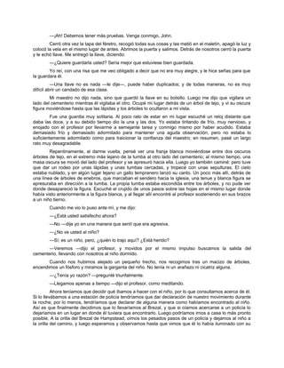 —¡Ah! Debemos tener más pruebas. Venga conmigo, John.
Cerró otra vez la tapa del féretro, recogió todas sus cosas y las metió en el maletín, apagó la luz y
colocó la vela en el mismo lugar de antes. Abrimos la puerta y salimos. Detrás de nosotros cerró la puerta
y le echó llave. Me entregó la llave, diciendo:
—¿Quiere guardarla usted? Sería mejor que estuviese bien guardada.
Yo reí, con una risa que me veo obligado a decir que no era muy alegre, y le hice señas para que
la guardara él.
—Una llave no es nada —le dije—, puede haber duplicados; y de todas maneras, no es muy
difícil abrir un candado de esa clase.
Mi maestro no dijo nada, sino que guardó la llave en su bolsillo. Luego me dijo que vigilara un
lado del cementerio mientras él vigilaba el otro. Ocupé mi lugar detrás de un árbol de tejo, y vi su oscura
figura moviéndose hasta que las lápidas y los árboles lo ocultaron a mi vista.
Fue una guardia muy solitaria. Al poco rato de estar en mi lugar escuché un reloj distante que
daba las doce, y a su debido tiempo dio la una y las dos. Yo estaba tiritando de frío, muy nervioso, y
enojado con el profesor por llevarme a semejante tarea y conmigo mismo por haber acudido. Estaba
demasiado frío y demasiado adormilado para mantener una aguda observación, pero no estaba lo
suficientemente adormilado como para traicionar la confianza del maestro; en resumen, pasé un largo
rato muy desagradable.
Repentinamente, al darme vuelta, pensé ver una franja blanca moviéndose entre dos oscuros
árboles de tejo, en el extremo más lejano de la tumba al otro lado del cementerio; al mismo tiempo, una
masa oscura se movió del lado del profesor y se apresuró hacia ella. Luego yo también caminé: pero tuve
que dar un rodeo por unas lápidas y unas tumbas cercadas, y tropecé con unas sepulturas. El cielo
estaba nublado, y en algún lugar lejano un gallo tempranero lanzó su canto. Un poco más allí, detrás de
una línea de árboles de enebros, que marcaban el sendero hacia la iglesia, una tenue y blanca figura se
apresuraba en dirección a la tumba. La propia tumba estaba escondida entre los árboles, y no pude ver
donde desapareció la figura. Escuché el crujido de unos pasos sobre las hojas en el mismo lugar donde
había visto anteriormente a la figura blanca, y al llegar allí encontré al profesor sosteniendo en sus brazos
a un niño tierno.
Cuando me vio lo puso ante mí, y me dijo:
—¿Está usted satisfecho ahora?
—No —dije yo en una manera que sentí que era agresiva.
—¿No ve usted al niño?
—Sí; es un niño, pero, ¿quién lo trajo aquí? ¿Está herido?
—Veremos —dijo el profesor, y movidos por el mismo impulso buscamos la salida del
cementerio, llevando con nosotros al niño dormido.
Cuando nos hubimos alejado un pequeño trecho, nos recogimos tras un macizo de árboles,
encendimos un fósforo y miramos la garganta del niño. No tenía ni un arañazo ni cicatriz alguna.
—¿Tenía yo razón? —pregunté triunfalmente.
—Llegamos apenas a tiempo —dijo el profesor, como meditando.
Ahora teníamos que decidir qué íbamos a hacer con el niño, por lo que consultamos acerca de él.
Si lo llevábamos a una estación de policía tendríamos que dar declaración de nuestro movimiento durante
la noche; por lo menos, tendríamos que declarar de alguna manera como habíamos encontrado al niño.
Así es que finalmente decidimos que lo llevaríamos al Brezal, y que si oíamos acercarse a un policía lo
dejaríamos en un lugar en donde él tuviera que encontrarlo. Luego podríamos irnos a casa lo más pronto
posible, A la orilla del Brezal de Hampstead, oímos los pesados pasos de un policía y dejamos al niño a
la orilla del camino, y luego esperamos y observamos hasta que vimos que él lo había iluminado con su
 