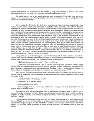 linterna. Escuchamos sus exclamaciones de asombro y luego nos alejamos en silencio. Por suerte
encontramos un coche cerca de "Los Españoles", y nos fuimos en él a la ciudad.
No puedo dormir, por lo que estoy haciendo estas anotaciones. Pero debo tratar de dormir
siquiera unas horas, ya que van Helsing vendrá por mí al mediodía. Insiste en que lo acompañe en otra
expedición semejante a la de hoy.
27 de septiembre. Dieron las dos de la tarde antes de que encontráramos una oportunidad para
realizar nuestro intento. Un funeral efectuado al mediodía había terminado, y los últimos dolientes
rezagados se alejaban perezosamente en grupos, cuando, mirando cuidadosamente detrás de un macizo
de árboles de aliso, vimos cómo el sepulturero cerraba la verja detrás de él. Sabíamos que estaríamos a
salvo hasta la mañana en caso de que lo deseáramos; pero mi maestro me dijo que no necesitaríamos
más que una hora, a lo sumo. Nuevamente sentí esa horrible sensación de la realidad de las cosas, en la
cual cualquier esfuerzo de la imaginación parece fuera de lugar; y me di cuenta distintamente de las
amenazas de la ley que pendían sobre nosotros debido a nuestro impío trabajo. Además, sentí que todo
era inútil. Delictuoso como fuese el abrir un féretro de plomo, para ver si una mujer muerta cerca de una
semana antes estaba realmente muerta, ahora me parecía la mayor de las locuras abrir otra vez esa
tumba, cuando sabíamos, por haberlo visto con nuestros propios ojos, que el féretro estaba vacío. Me
encogí de hombros, sin embargo, permanecí en silencio, pues van Helsing tenía una manera de seguir su
propio camino, sin importarle quién protestara. Sacó la llave, abrió la cripta y nuevamente me hizo una
cortés seña para que lo precediera. El lugar no estaba tan espantoso como la noche anterior, pero, ¡oh!,
cómo se sentía una indescriptible tristeza cuando le daba la luz del sol. Van Helsing caminó hacia el
féretro de Lucy y yo lo seguí. Se inclinó sobre él y nuevamente torció hacia atrás la pestaña de plomo. Un
escalofrío de sorpresa y espanto me recorrió el cuerpo.
Allí yacía Lucy, aparentemente igual a como la habíamos visto la noche anterior a su entierro.
Estaba, si era posible, más bella y radiante que nunca; no podía creer que estuviera muerta. Sus labios
estaban rojos, más rojos que antes, y sus mejillas resplandecían ligeramente.
—¿Qué clase de superchería es esta? —dije a van Helsing.
—¿Está usted convencido ahora? —dijo el profesor como respuesta, y mientras hablaba alargó
una mano de una manera que me hizo temblar, levantó los labios muertos y mostró los dientes blancos.
Vea —continuó—, están incluso más agudos que antes. Con éste y éste —y tocó uno de los caninos y el
diente debajo de ellos pequeñuelos pueden ser mordidos. ¿Lo cree ahora, amigo John?
Una vez más la hostilidad se despertó en mí. No podía aceptar una idea tan abrumadora como la
que me sugería; así es que, con una intención de discutir de la que yo mismo me avergonzaba en esos
momentos, le dije:
—La pudieron haber colocado aquí anoche.
—Es verdad. Eso es posible. ¿Quién?
—No lo sé. Alguien lo ha hecho.
—Y sin embargo, hace una semana que está muerta. La mayor parte de la gente no tendría ese
aspecto después de tanto tiempo...
Para esto no tenía respuesta y guardé silencio. Van Helsing no pareció notar mi silencio; por lo
menos no mostró ni disgusto ni triunfo. Estaba mirando atentamente el rostro de la muerta; levantó los
párpados, la miró a los ojos y, una vez más, le separó los labios y examinó sus dientes. Luego, se volvió
hacia mí, y me dijo:
—Aquí hay algo diferente a todo lo conocido; hay alguna vida dual que no es como las comunes.
Fue mordida por el vampiro cuando estaba en un trance, caminando dormida. ¡Oh!, se asombra usted.
No sabe eso, amigo John, pero lo sabrá más tarde; y en trance sería lo mejor para regresar a tomar más
sangre. Ella murió en trance, y también en trance es una "nomuerta". Por eso es distinta a todos los
demás.
 