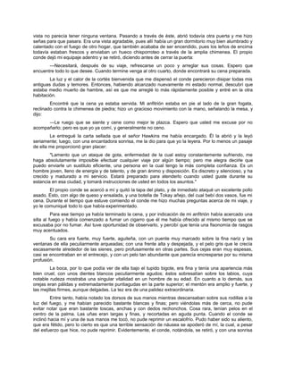 vista no parecía tener ninguna ventana. Pasando a través de éste, abrió todavía otra puerta y me hizo
señas para que pasara. Era una vista agradable, pues allí había un gran dormitorio muy bien alumbrado y
calentado con el fuego de otro hogar, que también acababa de ser encendido, pues los leños de encima
todavía estaban frescos y enviaban un hueco chisporroteo a través de la amplia chimenea. El propio
conde dejó mi equipaje adentro y se retiró, diciendo antes de cerrar la puerta:
—Necesitará, después de su viaje, refrescarse un poco y arreglar sus cosas. Espero que
encuentre todo lo que desee. Cuando termine venga al otro cuarto, donde encontrará su cena preparada.
La luz y el calor de la cortés bienvenida que me dispensó el conde parecieron disipar todas mis
antiguas dudas y temores. Entonces, habiendo alcanzado nuevamente mi estado normal, descubrí que
estaba medio muerto de hambre, así es que me arreglé lo más rápidamente posible y entré en la otra
habitación.
Encontré que la cena ya estaba servida. Mi anfitrión estaba en pie al lado de la gran fogata,
reclinado contra la chimenea de piedra; hizo un gracioso movimiento con la mano, señalando la mesa, y
dijo:
—Le ruego que se siente y cene como mejor le plazca. Espero que usted me excuse por no
acompañarlo; pero es que yo ya comí, y generalmente no ceno.
Le entregué la carta sellada que el señor Hawkins me había encargado. Él la abrió y la leyó
seriamente; luego, con una encantadora sonrisa, me la dio para que yo la leyera. Por lo menos un pasaje
de ella me proporcionó gran placer:
"Lamento que un ataque de gota, enfermedad de la cual estoy constantemente sufriendo, me
haga absolutamente imposible efectuar cualquier viaje por algún tiempo; pero me alegra decirle que
puedo enviarle un sustituto eficiente, una persona en la cual tengo la más completa confianza. Es un
hombre joven, lleno de energía y de talento, y de gran ánimo y disposición. Es discreto y silencioso, y ha
crecido y madurado a mi servicio. Estará preparado para atenderlo cuando usted guste durante su
estancia en esa ciudad, y tomará instrucciones de usted en todos los asuntos."
El propio conde se acercó a mí y quitó la tapa del plato, y de inmediato ataqué un excelente pollo
asado. Esto, con algo de queso y ensalada, y una botella de Tokay añejo, del cual bebí dos vasos, fue mi
cena. Durante el tiempo que estuve comiendo el conde me hizo muchas preguntas acerca de mi viaje, y
yo le comuniqué todo lo que había experimentado.
Para ese tiempo ya había terminado la cena, y por indicación de mi anfitrión había acercado una
silla al fuego y había comenzado a fumar un cigarro que él me había ofrecido al mismo tiempo que se
excusaba por no fumar. Así tuve oportunidad de observarlo, y percibí que tenía una fisonomía de rasgos
muy acentuados.
Su cara era fuerte, muy fuerte, aguileña, con un puente muy marcado sobre la fina nariz y las
ventanas de ella peculiarmente arqueadas; con una frente alta y despejada, y el pelo gris que le crecía
escasamente alrededor de las sienes, pero profusamente en otras partes. Sus cejas eran muy espesas,
casi se encontraban en el entrecejo, y con un pelo tan abundante que parecía encresparse por su misma
profusión.
La boca, por lo que podía ver de ella bajo el tupido bigote, era fina y tenía una apariencia más
bien cruel, con unos dientes blancos peculiarmente agudos; éstos sobresalían sobre los labios, cuya
notable rudeza mostraba una singular vitalidad en un hombre de su edad. En cuanto a lo demás, sus
orejas eran pálidas y extremadamente puntiagudas en la parte superior; el mentón era amplio y fuerte, y
las mejillas firmes, aunque delgadas. La tez era de una palidez extraordinaria.
Entre tanto, había notado los dorsos de sus manos mientras descansaban sobre sus rodillas a la
luz del fuego, y me habían parecido bastante blancas y finas; pero viéndolas más de cerca, no pude
evitar notar que eran bastante toscas, anchas y con dedos rechonchos. Cosa rara, tenían pelos en el
centro de la palma. Las uñas eran largas y finas, y recortadas en aguda punta. Cuando el conde se
inclinó hacia mí y una de sus manos me tocó, no pude reprimir un escalofrío. Pudo haber sido su aliento,
que era fétido, pero lo cierto es que una terrible sensación de náusea se apoderó de mí, la cual, a pesar
del esfuerzo que hice, no pude reprimir. Evidentemente, el conde, notándola, se retiró, y con una sonrisa
 