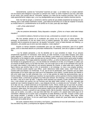 Generalmente, cuando los "nomuertos" duermen en casa —y al hablar hizo un amplio ademán
con los brazos para designar lo que para un vampiro era "casa" su rostro muestra lo que son, pero éste
es tan dulce, que cuando ella es "nomuerta" regresa a la nada de los muertos comunes. Vea; no hay
nada aparentemente maligno aquí, y es muy desagradable que yo tenga que matarla mientras duerme.
Esto me heló la sangre, y comencé a darme cuenta de que estaba aceptando las teorías de van
Helsing; pero si ella estaba realmente muerta, ¿qué había de terrorífico en la idea de matarla? Él levantó
su mirada hacia mí, y evidentemente vio el cambio en mi cara, pues dijo casi alegre:
—¡Ah! ¿Cree usted ahora?
Respondí:
—No me presione demasiado. Estoy dispuesto a aceptar. ¿Cómo va a hacer usted este trabajo
macabro?
—Le cortaré la cabeza y llenaré su boca con ajo, y atravesaré su corazón con una estaca.
Me hizo temblar pensar en la mutilación del cuerpo de la mujer que yo había amado. Sin
embargo, el sentimiento no fue tan fuerte como lo hubiera esperado. De hecho, comenzaba a sentir
repulsión ante la presencia de aquel ser, de aquella "nomuerta", como lo había llamado van Helsing, y a
detestarlo. ¿Es posible que el amor sea todo subjetivo, o todo objetivo?
Esperé un tiempo bastante considerable para que van Helsing comenzara, pero él se quedó
quieto, como si estuviese absorto en profundas meditaciones. Finalmente, cerró de un golpe su maletín, y
dijo:
—Lo he estado pensando, y me he decidido por lo que considero lo mejor. Si yo actuara
simplemente siguiendo mi inclinación, haría ahora, en este momento, lo que debe hacerse; pero otras
cosas seguirán, y cosas que son mil veces más difíciles y que todavía no conocemos. Esto es simple.
Ella todavía no ha matado a nadie, aunque eso es cosa de tiempo; y el actuar ahora sería quitar el peligro
de ella para siempre. Pero luego podemos necesitar a Arthur, ¿y cómo le diremos esto? Si usted, que vio
las heridas en la garganta de Lucy, y vio las heridas tan similares en el niño, en el hospital; si usted, que
vio anoche el féretro vacío y lo ha visto hoy lleno, con una mujer que no sólo no ha cambiado sino que se
ha vuelto más rosada y más bella en una semana después de muerta, si usted sabe esto y sabe de la
figura blanca que anoche trajo al niño al cementerio, y sin embargo, no cree a sus propios sentidos,
¿cómo entonces puedo esperar que Arthur, quien desconoce todas estas cosas, crea? Dudó de mí
cuando evité que besara a la moribunda. Yo sé, que él me ha perdonado, pero creyendo que por ideas
equivocadas yo he hecho algo que evitó que él se despidiera como debía; y puede pensar que debido a
otro error esta mujer ha sido enterrada viva; y en la más grande de todas las equivocaciones, que la
hemos matado. Entonces argüirá que nosotros, los equivocados, somos quienes la hemos matado debido
a nuestras ideas; y entonces se quedará muy triste para siempre. Sin embargo, nunca podrá estar seguro
de nada, y eso es lo peor de todo. Y algunas veces pensará que aquella a quien amaba fue enterrada
viva, y eso pintará sus sueños con los horrores que ella debe haber sufrido; y otra vez, pensará que
pueda ser que nosotros tengamos razón, y que después de todo, su amada era una "nomuerta". ¡No! Ya
se lo dije una vez, y desde entonces yo he aprendido mucho. Ahora, desde que sé que todo es verdad,
cien mil veces más sé que debe pasar a través de las aguas amargas para llegar a las dulces. El pobre
muchacho, debe tener una hora que le hará parecer negra la faz del mismo cielo; luego podremos actuar
decisivamente y a fondo, y ponerlo en paz consigo mismo. Me he decidido. Vámonos. Usted regrese a su
casa, por la noche, a su asilo, y vea que todo esté bien. En cuanto a mí, pasaré esta noche aquí en el
cementerio. Mañana por la noche vaya a recogerme al hotel Berkeley a las diez. Avisaré a Arthur para
que venga también, y también a ese fino joven de América que dio su sangre. Más tarde, todas
tendremos mucho que hacer. Yo iré con usted hasta Piccadilly y cenaré ahí, pues debo estar de regreso
aquí antes de la salida del sol.
Así pues, echamos llave a la tumba y nos fuimos, y escalamos el muro del cementerio, lo cual no
fue una tarea muy difícil, y condujimos de regreso a Piccadilly.
 