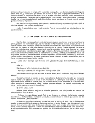 primeramente, para servir a mi amigo John, y, además, para ayudar a una dama que yo también llegué a
amar. Para ella, y siento tener que decirlo, aun cuando lo hago para un propósito constructivo, di lo
mismo que usted: la sangre de mis venas. Se la di, a pesar de que no era como usted, el hombre que
amaba, sino su médico y su amigo. Le consagré mis días y mis noches... antes de su muerte y después
de ella, y si mi muerte puede hacerle algún bien, incluso ahora, cuando es un "muerto vivo", la pondré
gustosamente a su disposición.
Dijo esto con una dignidad muy grave y firme, y Arthur quedó muy impresionado por ello. Tomó la
mano del anciano y dijo, con voz entrecortada:
—¡Oh! Es algo difícil de creer y no lo entiendo. Pero, al menos, debo ir con usted y observar los
acontecimientos.
XVI.— DEL DIARIO DEL DOCTOR SEWARD (continuación)
Eran las doce menos cuarto en punto de la noche cuando penetramos en el cementerio de la
iglesia, pasando por encima de la tapia, no muy alta. La noche era oscura, aunque, a veces, la luz de la
luna se infiltraba entre las densas nubes que cubrían el firmamento. Nos mantuvimos muy cerca unos de
otros, con van Helsing un poco más adelante, mostrándonos el camino. Cuando llegamos cerca de la
tumba, miré atentamente a Arthur, porque temía que la proximidad de un lugar lleno de tan tristes
recuerdos lo afectaría profundamente; pero logró controlarse. Pensé que el misterio mismo que envolvía
todo aquello estaba mitigando su enojo. El profesor abrió la puerta y, viendo que vacilábamos, lo cual era
muy natural, resolvió la dificultad entrando él mismo el primero. Todos nosotros lo imitamos, y el anciano
cerró la puerta. A continuación, encendió una linterna sorda e iluminó el ataúd. Arthur dio un paso al
frente, no muy decidido, y van Helsing me dijo:
—Usted estuvo conmigo aquí el día de ayer. ¿Estaba el cuerpo de la señorita Lucy en este
ataúd?
—Así es.
El profesor se volvió hacia los demás, diciendo:
—Ya lo oyen y además, no creo que haya nadie que no lo crea.
Sacó el destornillador y volvió a quitarle la tapa al féretro. Arthur observaba, muy pálido, pero en
silencio.
Cuando fue retirada la tapa dio un paso hacia adelante. Evidentemente, no sabía que había una
caja de plomo o, en todo caso, no pensó en ello. Cuando vio la luz reflejada en el plomo, la sangre se
agolpó en su rostro durante un instante; pero, con la misma rapidez, volvió a retirarse, de tal modo que su
rostro permaneció extremadamente pálido. Todavía guardaba silencio. Van Helsing retiró la tapa de
plomo y todos nosotros miramos y retrocedimos.
¡El féretro estaba vacío!
Durante varios minutos, ninguno de nosotros pronunció una sola palabra. El silencio fue
interrumpido por Quincey Morris:
—Profesor, he respondido por usted. Todo lo que deseo es su palabra... No haría esta pregunta
de ordinario..., deshonrándolo o implicando una duda; pero se trata de un misterio que va más allá del
honor o el deshonor. ¿Hizo usted esto?
—Le juro por todo cuanto considero sagrado que no la he retirado de aquí, y que ni siquiera la he
tocado. Lo que sucedió fue lo siguiente: hace dos noches, mi amigo Seward y yo vinimos aquí... con
buenos fines, créanme. Abrí este féretro, que entonces estaba bien cerrado, y lo encontramos como
ahora, vacío. Entonces esperamos y vimos una forma blanca que se dirigía hacia acá, entre los árboles.
Al día siguiente volvimos aquí, durante el día, y vimos que el cadáver reposaba ahí. ¿No es cierto, amigo
John?
 