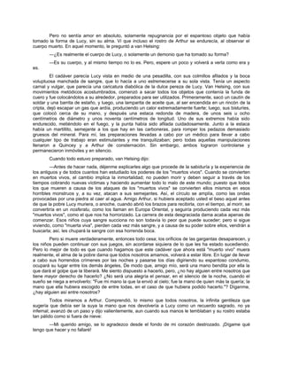 Pero no sentía amor en absoluto, solamente repugnancia por el espantoso objeto que había
tomado la forma de Lucy, sin su alma. Vi que incluso el rostro de Arthur se endurecía, al observar el
cuerpo muerto. En aquel momento, le preguntó a van Helsing:
—¿Es realmente el cuerpo de Lucy, o solamente un demonio que ha tomado su forma?
—Es su cuerpo, y al mismo tiempo no lo es. Pero, espere un poco y volverá a verla como era y
es.
El cadáver parecía Lucy vista en medio de una pesadilla, con sus colmillos afilados y la boca
voluptuosa manchada de sangre, que lo hacía a uno estremecerse a su sola vista. Tenía un aspecto
carnal y vulgar, que parecía una caricatura diabólica de la dulce pereza de Lucy. Van Helsing, con sus
movimientos metódicos acostumbrados, comenzó a sacar todos los objetos que contenía la funda de
cuero y fue colocándolos a su alrededor, preparados para ser utilizados. Primeramente, sacó un cautín de
soldar y una barrita de estaño, y luego, una lamparita de aceite que, al ser encendida en un rincón de la
cripta, dejó escapar un gas que ardía, produciendo un calor extremadamente fuerte; luego, sus bisturíes,
que colocó cerca de su mano, y después una estaca redonda de madera, de unos seis u ocho
centímetros de diámetro y unos noventa centímetros de longitud. Uno de sus extremos había sido
endurecido, metiéndolo en el fuego, y la punta había sido afilada cuidadosamente. Junto a la estaca
había un martillito, semejante a los que hay en las carboneras, para romper los pedazos demasiado
gruesos del mineral. Para mí, las preparaciones llevadas a cabo por un médico para llevar a cabo
cualquier tipo de trabajo eran estimulantes y me tranquilizaban; pero todas aquellas manipulaciones
llenaron a Quincey y a Arthur de consternación. Sin embargo, ambos lograron controlarse y
permanecieron inmóviles y en silencio.
Cuando todo estuvo preparado, van Helsing dijo:
—Antes de hacer nada, déjenme explicarles algo que procede de la sabiduría y la experiencia de
los antiguos y de todos cuantos han estudiado los poderes de los "muertos vivos". Cuando se convierten
en muertos vivos, el cambio implica la inmortalidad; no pueden morir y deben seguir a través de los
tiempos cobrando nuevas víctimas y haciendo aumentar todo lo malo de este mundo; puesto que todos
los que mueren a causa de los ataques de los "muertos vivos" se convierten ellos mismos en esos
horribles monstruos y, a su vez, atacan a sus semejantes. Así, el círculo se amplía, como las ondas
provocadas por una piedra al caer al agua. Amigo Arthur, si hubiera aceptado usted el beso aquel antes
de que la pobre Lucy muriera, o anoche, cuando abrió los brazos para recibirla, con el tiempo, al morir, se
convertiría en un nosferatu, como los llaman en Europa Oriental, y seguiría produciendo cada vez más
"muertos vivos", como el que nos ha horrorizado. La carrera de esta desgraciada dama acaba apenas de
comenzar. Esos niños cuya sangre succiona no son todavía lo peor que puede suceder; pero si sigue
viviendo, como "muerta viva", pierden cada vez más sangre, y a causa de su poder sobre ellos, vendrán a
buscarla; así, les chupará la sangre con esa horrenda boca.
Pero si muere verdaderamente, entonces todo cesa; los orificios de las gargantas desaparecen, y
los niños pueden continuar con sus juegos, sin acordarse siquiera de lo que les ha estado sucediendo.
Pero lo mejor de todo es que cuando hagamos que este cadáver que ahora está "muerto vivo" muera
realmente, el alma de la pobre dama que todos nosotros amamos, volverá a estar libre. En lugar de llevar
a cabo sus horrendos crímenes por las noches y pasarse los días digiriendo su espantoso condumio,
ocupará su lugar entre los demás ángeles, De modo que, amigo mío, será una mano bendita por ella la
que dará el golpe que la liberará. Me siento dispuesto a hacerlo, pero, ¿no hay alguien entre nosotros que
tiene mayor derecho de hacerlo? ¿No será una alegría el pensar, en el silencio de la noche, cuando el
sueño se niega a envolverlo: "Fue mi mano la que la envió al cielo; fue la mano de quien más la quería; la
mano que ella hubiera escogido de entre todas, en el caso de que hubiera podido hacerlo."? Díganme,
¿hay alguien así entre nosotros?
Todos miramos a Arthur. Comprendió, lo mismo que todos nosotros, la infinita gentileza que
sugería que debía ser la suya la mano que nos devolvería a Lucy como un recuerdo sagrado, no ya
infernal; avanzó de un paso y dijo valientemente, aun cuando sus manos le temblaban y su rostro estaba
tan pálido como si fuera de nieve:
—Mi querido amigo, se lo agradezco desde el fondo de mi corazón destrozado. ¡Dígame qué
tengo que hacer y no fallaré!
 