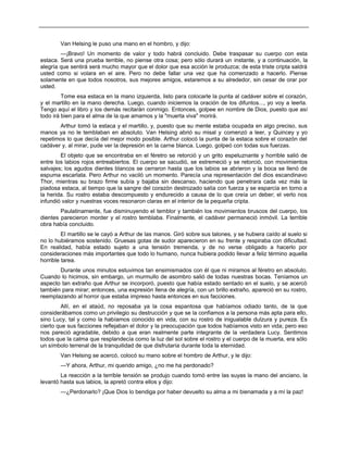 Van Helsing le puso una mano en el hombro, y dijo:
—¡Bravo! Un momento de valor y todo habrá concluido. Debe traspasar su cuerpo con esta
estaca. Será una prueba terrible, no piense otra cosa; pero sólo durará un instante, y a continuación, la
alegría que sentirá será mucho mayor que el dolor que esa acción le produzca; de esta triste cripta saldrá
usted como si volara en el aire. Pero no debe fallar una vez que ha comenzado a hacerlo. Piense
solamente en que todos nosotros, sus mejores amigos, estaremos a su alrededor, sin cesar de orar por
usted.
Tome esa estaca en la mano izquierda, listo para colocarle la punta al cadáver sobre el corazón,
y el martillo en la mano derecha. Luego, cuando iniciemos la oración de los difuntos..., yo voy a leerla.
Tengo aquí el libro y los demás recitarán conmigo. Entonces, golpee en nombre de Dios, puesto que así
todo irá bien para el alma de la que amamos y la "muerta viva" morirá.
Arthur tomó la estaca y el martillo, y, puesto que su mente estaba ocupada en algo preciso, sus
manos ya no le temblaban en absoluto. Van Helsing abrió su misal y comenzó a leer, y Quincey y yo
repetimos lo que decía del mejor modo posible. Arthur colocó la punta de la estaca sobre el corazón del
cadáver y, al mirar, pude ver la depresión en la carne blanca. Luego, golpeó con todas sus fuerzas.
El objeto que se encontraba en el féretro se retorció y un grito espeluznante y horrible salió de
entre los labios rojos entreabiertos. El cuerpo se sacudió, se estremeció y se retorció, con movimientos
salvajes; los agudos dientes blancos se cerraron hasta que los labios se abrieron y la boca se llenó de
espuma escarlata. Pero Arthur no vaciló un momento. Parecía una representación del dios escandinavo
Thor, mientras su brazo firme subía y bajaba sin descanso, haciendo que penetrara cada vez más la
piadosa estaca, al tiempo que la sangre del corazón destrozado salía con fuerza y se esparcía en torno a
la herida. Su rostro estaba descompuesto y endurecido a causa de lo que creía un deber; el verlo nos
infundió valor y nuestras voces resonaron claras en el interior de la pequeña cripta.
Paulatinamente, fue disminuyendo el temblor y también los movimientos bruscos del cuerpo, los
dientes parecieron morder y el rostro temblaba. Finalmente, el cadáver permaneció inmóvil. La terrible
obra había concluido.
El martillo se le cayó a Arthur de las manos. Giró sobre sus talones, y se hubiera caído al suelo si
no lo hubiéramos sostenido. Gruesas gotas de sudor aparecieron en su frente y respiraba con dificultad.
En realidad, había estado sujeto a una tensión tremenda, y de no verse obligado a hacerlo por
consideraciones más importantes que todo lo humano, nunca hubiera podido llevar a feliz término aquella
horrible tarea.
Durante unos minutos estuvimos tan ensimismados con él que ni miramos al féretro en absoluto.
Cuando lo hicimos, sin embargo, un murmullo de asombro salió de todas nuestras bocas. Teníamos un
aspecto tan extraño que Arthur se incorporó, puesto que había estado sentado en el suelo, y se acercó
también para mirar; entonces, una expresión llena de alegría, con un brillo extraño, apareció en su rostro,
reemplazando al horror que estaba impreso hasta entonces en sus facciones.
Allí, en el ataúd, no reposaba ya la cosa espantosa que habíamos odiado tanto, de la que
considerábamos como un privilegio su destrucción y que se la confiamos a la persona más apta para ello,
sino Lucy, tal y como la habíamos conocido en vida, con su rostro de inigualable dulzura y pureza. Es
cierto que sus facciones reflejaban el dolor y la preocupación que todos habíamos visto en vida; pero eso
nos pareció agradable, debido a que eran realmente parte integrante de la verdadera Lucy. Sentimos
todos que la calma que resplandecía como la luz del sol sobre el rostro y el cuerpo de la muerta, era sólo
un símbolo terrenal de la tranquilidad de que disfrutaría durante toda la eternidad.
Van Helsing se acercó, colocó su mano sobre el hombro de Arthur, y le dijo:
—Y ahora, Arthur, mi querido amigo, ¿no me ha perdonado?
La reacción a la terrible tensión se produjo cuando tomó entre las suyas la mano del anciano, la
levantó hasta sus labios, la apretó contra ellos y dijo:
—¿Perdonarlo? ¡Que Dios lo bendiga por haber devuelto su alma a mi bienamada y a mí la paz!
 