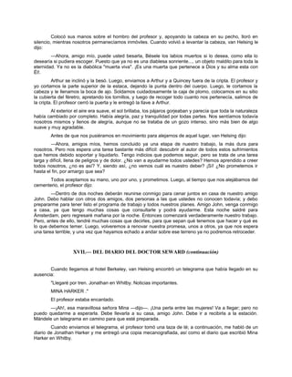 Colocó sus manos sobre el hombro del profesor y, apoyando la cabeza en su pecho, lloró en
silencio, mientras nosotros permanecíamos inmóviles. Cuando volvió a levantar la cabeza, van Helsing le
dijo:
—Ahora, amigo mío, puede usted besarla, Bésele los labios muertos si lo desea, como ella lo
desearía si pudiera escoger. Puesto que ya no es una diablesa sonriente..., un objeto maldito para toda la
eternidad. Ya no es la diabólica "muerta viva". ¡Es una muerta que pertenece a Dios y su alma esta con
Él!.
Arthur se inclinó y la besó. Luego, enviamos a Arthur y a Quincey fuera de la cripta. El profesor y
yo cortamos la parte superior de la estaca, dejando la punta dentro del cuerpo. Luego, le cortamos la
cabeza y le llenamos la boca de ajo. Soldamos cuidadosamente la caja de plomo, colocamos en su sitio
la cubierta del féretro, apretando los tornillos, y luego de recoger todo cuanto nos pertenecía, salimos de
la cripta. El profesor cerró la puerta y le entregó la llave a Arthur.
Al exterior el aire era suave, el sol brillaba, los pájaros gorjeaban y parecía que toda la naturaleza
había cambiado por completo. Había alegría, paz y tranquilidad por todas partes. Nos sentíamos todavía
nosotros mismos y llenos de alegría, aunque no se trataba de un gozo intenso, sino más bien de algo
suave y muy agradable.
Antes de que nos pusiéramos en movimiento para alejarnos de aquel lugar, van Helsing dijo:
—Ahora, amigos míos, hemos concluido ya una etapa de nuestro trabajo, la más dura para
nosotros. Pero nos espera una tarea bastante más difícil: descubrir al autor de todos estos sufrimientos
que hemos debido soportar y liquidarlo. Tengo indicios que podemos seguir, pero se trata de una tarea
larga y difícil, llena de peligros y de dolor. ¿No van a ayudarme todos ustedes? Hemos aprendido a creer
todos nosotros, ¿no es así? Y, siendo así, ¿no vemos cuál es nuestro deber? ¡Sí! ¿No prometemos ir
hasta el fin, por amargo que sea?
Todos aceptamos su mano, uno por uno, y prometimos. Luego, al tiempo que nos alejábamos del
cementerio, el profesor dijo:
—Dentro de dos noches deberán reunirse conmigo para cenar juntos en casa de nuestro amigo
John. Debo hablar con otros dos amigos, dos personas a las que ustedes no conocen todavía; y debo
prepararme para tener listo el programa de trabajo y todos nuestros planes. Amigo John, venga conmigo
a casa, ya que tengo muchas cosas que consultarle y podrá ayudarme. Esta noche saldré para
Ámsterdam, pero regresaré mañana por la noche. Entonces comenzará verdaderamente nuestro trabajo.
Pero, antes de ello, tendré muchas cosas que decirles, para que sepan qué tenemos que hacer y qué es
lo que debemos temer. Luego, volveremos a renovar nuestra promesa, unos a otros, ya que nos espera
una tarea terrible, y una vez que hayamos echado a andar sobre ese terreno ya no podremos retroceder.
XVII.— DEL DIARIO DEL DOCTOR SEWARD (continuación)
Cuando llegamos al hotel Berkeley, van Helsing encontró un telegrama que había llegado en su
ausencia:
"Llegaré por tren. Jonathan en Whitby. Noticias importantes.
MINA HARKER ."
El profesor estaba encantado.
—¡Ah!, esa maravillosa señora Mina —dijo—. ¡Una perla entre las mujeres! Va a llegar; pero no
puedo quedarme a esperarla. Debe llevarla a su casa, amigo John. Debe ir a recibirla a la estación.
Mándele un telegrama en camino para que esté preparada.
Cuando enviamos el telegrama, el profesor tomó una taza de té; a continuación, me habló de un
diario de Jonathan Harker y me entregó una copia mecanografiada, así como el diario que escribió Mina
Harker en Whitby.
 