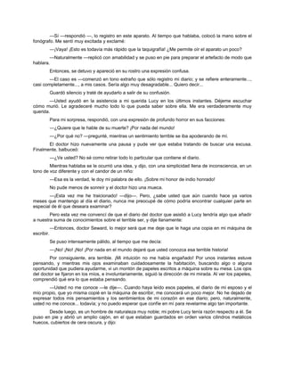 —Sí —respondió —, lo registro en este aparato. Al tiempo que hablaba, colocó la mano sobre el
fonógrafo. Me sentí muy excitada y exclamé:
—¡Vaya! ¡Esto es todavía más rápido que la taquigrafía! ¿Me permite oír el aparato un poco?
—Naturalmente —replicó con amabilidad y se puso en pie para preparar el artefacto de modo que
hablara.
Entonces, se detuvo y apareció en su rostro una expresión confusa.
—El caso es —comenzó en tono extraño que sólo registro mi diario; y se refiere enteramente...,
casi completamente..., a mis casos. Sería algo muy desagradable... Quiero decir...
Guardó silencio y traté de ayudarlo a salir de su confusión.
—Usted ayudó en la asistencia a mi querida Lucy en los últimos instantes. Déjeme escuchar
cómo murió. Le agradeceré mucho todo lo que pueda saber sobre ella. Me era verdaderamente muy
querida.
Para mi sorpresa, respondió, con una expresión de profundo horror en sus facciones:
—¿Quiere que le hable de su muerte? ¡Por nada del mundo!
—¿Por qué no? —pregunté, mientras un sentimiento terrible se iba apoderando de mí.
El doctor hizo nuevamente una pausa y pude ver que estaba tratando de buscar una excusa.
Finalmente, balbuceó:
—¿Ve usted? No sé como retirar todo lo particular que contiene el diario.
Mientras hablaba se le ocurrió una idea, y dijo, con una simplicidad llena de inconsciencia, en un
tono de voz diferente y con el candor de un niño:
—Esa es la verdad, le doy mi palabra de ello. ¡Sobre mi honor de indio honrado!
No pude menos de sonreír y el doctor hizo una mueca.
—¡Esta vez me he traicionado! —dijo—. Pero, ¿sabe usted que aún cuando hace ya varios
meses que mantengo al día el diario, nunca me preocupé de cómo podría encontrar cualquier parte en
especial de él que deseara examinar?
Pero esta vez me convencí de que el diario del doctor que asistió a Lucy tendría algo que añadir
a nuestra suma de conocimientos sobre el terrible ser, y dije llanamente:
—Entonces, doctor Seward, lo mejor será que me deje que le haga una copia en mi máquina de
escribir.
Se puso intensamente pálido, al tiempo que me decía:
—¡No! ¡No! ¡No! ¡Por nada en el mundo dejaré que usted conozca esa terrible historia!
Por consiguiente, era terrible. ¡Mi intuición no me había engañado! Por unos instantes estuve
pensando, y mientras mis ojos examinaban cuidadosamente la habitación, buscando algo o alguna
oportunidad que pudiera ayudarme, vi un montón de papeles escritos a máquina sobre su mesa. Los ojos
del doctor se fijaron en los míos, e involuntariamente, siguió la dirección de mi mirada. Al ver los papeles,
comprendió qué era lo que estaba pensando.
—Usted no me conoce —le dije—. Cuando haya leído esos papeles, el diario de mi esposo y el
mío propio, que yo misma copié en la máquina de escribir, me conocerá un poco mejor. No he dejado de
expresar todos mis pensamientos y los sentimientos de mi corazón en ese diario; pero, naturalmente,
usted no me conoce... todavía; y no puedo esperar que confíe en mí para revelarme algo tan importante.
Desde luego, es un hombre de naturaleza muy noble; mi pobre Lucy tenía razón respecto a él. Se
puso en pie y abrió un amplio cajón, en el que estaban guardados en orden varios cilindros metálicos
huecos, cubiertos de cera oscura, y dijo:
 