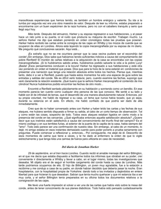 maravillosas experiencias que hemos tenido, es también un hombre enérgico y valiente. Su ida a la
tumba por segunda vez era una obra maestra de valor. Después de leer su informe, estaba preparado a
encontrarme con un buen espécimen de la raza humana, pero no con el caballero tranquilo y serio que
llegó aquí hoy.
Más tarde. Después del almuerzo, Harker y su esposa regresaron a sus habitaciones, y al pasar
hace un rato junto a su puerta, oí el ruido que producía su máquina de escribir. Trabajan mucho. La
señora Harker me dijo que estaban poniendo en orden cronológico todas las pruebas que poseían.
Harker había recibido las cartas entre la consigna de las cajas en Whitby y los mozos de cuerda que se
ocuparon de ellas en Londres. Ahora esta leyendo la copia mecanografiada por su esposa de mi diario.
Me pregunto qué conclusiones sacarán. Aquí está...
¡Es extraño que no se me ocurriera pensar que la casa vecina pudiera ser el escondrijo del
conde! ¡Sin embargo, Dios sabe que habíamos tenido suficientes indicios a causa del comportamiento del
pobre Renfield! El montón de cartas relativas a la adquisición de la casa se encontraba con las copias
mecanografiadas. ¡Si lo hubiéramos sabido antes, hubiéramos podido salvarle la vida a la pobre Lucy!
¡Basta! ¡Esos pensamientos conducen a la locura! Harker ha regresado a sus habitaciones y está otra
vez poniendo en orden el material que posee. Dice que para la hora de la cena estarán en condiciones de
presentar una narración que tenga una relación absoluta entre todos los hechos. Piensa que, mientras
tanto, debo ir a ver a Renfield, puesto que hasta estos momentos ha sido una especie de guía sobre las
entradas y salidas del conde. Me es difícil verlo todavía; pero, cuando examine las fechas, supongo que
veré claramente la relación existente. ¡Qué bueno que la señora Harker mecanografió el contenido de mis
cilindros! Nunca hubiéramos podido encontrar las fechas de otro modo...
Encontré a Renfield sentado plácidamente en su habitación y sonriendo como un bendito. En ese
momento parecía tan cuerdo como cualquier otra persona de las que conozco. Me senté a su lado y
hablé con él de infinidad de temas, que él desarrolló de una manera absolutamente natural. Entonces, por
su propia voluntad, me habló de regresar a su casa, un tema que nunca había tocado, que yo sepa,
durante su estancia en el asilo. En efecto, me habló confiado de que podría ser dado de alta
inmediatamente.
Creo que de no haber conversado antes con Harker y haber leído las cartas y las fechas de sus
ataques, me hubiera sentido dispuesto a firmar su salida, al cabo de un corto tiempo de observación. Tal
y como están las cosas, sospecho de todo. Todos esos ataques estaban ligados en cierto modo a la
presencia del conde en las cercanías. ¿Qué significaba entonces aquella satisfacción absoluta? ¿Quiere
decir que sus instintos están satisfechos a causa del convencimiento del triunfo final del vampiro? Es el
mismo zoófago y en sus terribles furias, al exterior de la puerta de la capilla de la casa, habla siempre del
"amo". Todo esto parece ser una confirmación de nuestra idea. Sin embargo, al cabo de un momento, lo
dejé; mi amigo estaba en esos instantes demasiado cuerdo para poder ponerlo a prueba seriamente con
preguntas. Puede comenzar a reflexionar y, entonces... Por consiguiente, me alejé de él. Desconfío de
esos momentos de calma que tiene a veces, y le he dado al enfermero la orden de que lo vigile
estrechamente y que tenga lista una camisa de fuerza para utilizarla en caso de necesidad.
Del diario de Jonathan Harker
29 de septiembre, en el tren hacia Londres. Cuando recibí el amable mensaje del señor Billington,
en el que me decía que estaba dispuesto a facilitarme todos los informes que obraban en su poder, creí
conveniente ir directamente a Whitby y llevar a cabo, en el lugar mismo, todas las investigaciones que
deseaba. Mi objeto era el de seguir el horrible cargamento del conde hasta su casa de Londres. Más
tarde podríamos ocuparnos de ello. El hijo de Billington, un joven muy agradable, fue a la estación a
recibirme y me condujo a casa de su padre, en donde habían decidido que debería pasar la noche. Eran
hospitalarios, con la hospitalidad propia de Yorkshire: dando todo a los invitados y dejándolos en entera
libertad para que hicieran lo que deseaban. Sabían que tenía mucho quehacer y que mi estancia iba a ser
muy corta, y el señor Billington tenía preparados en su oficina todos los documentos relativos a la
consignación de las cajas.
Me llevé una fuerte impresión al volver a ver una de las cartas que había visto sobre la mesa del
conde, antes de tener conocimiento de sus planes diabólicos. Todo había sido pensado cuidadosamente
 