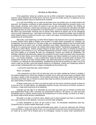 Del diario de Mina Harker
30 de septiembre. Estoy tan contenta que me es difícil contenerme. Supongo que se trata de la
reacción natural después del horrible temor que tenía: de que ese terrible asunto y la reapertura de sus
antiguas heridas podrían actuar en detrimento de Jonathan.
Lo vi salir hacia Whitby con un rostro tan animado como era posible; pero me sentía enferma de
aprensión. Sin embargo, el esfuerzo le había sentado bien. Nunca había estado tan resuelto, fuerte y con
tanta energía volcánica, como ahora. Es exacto lo que me dijo el excelente profesor van Helsing: es
verdaderamente resistente y mejora bajo tensiones que matarían a una persona de naturaleza más débil.
Ha regresado lleno de vida, de esperanza y de determinación. Lo hemos ordenado todo para esta noche.
Me siento muy emocionada. Supongo que es preciso tener lástima de alguien que es tan perseguido
como el conde. Solamente que... esa cosa no es humana... No es ni siquiera una bestia. Leer el relato del
doctor Seward sobre la muerte de la pobre Lucy y todo lo que siguió, es suficiente para ahogar todos los
sentimientos de conmiseración.
Más tarde. Lord Godalming y el señor Morris llegaron más temprano de lo que los esperábamos.
El doctor Seward había salido a arreglar unos asuntos y se había hecho acompañar por Jonathan; por
consiguiente, tuve que recibirlos yo. Fue para mí algo muy desagradable, debido a que me recordó todas
las esperanzas de la pobre Lucy, de hacía solamente unos meses. Naturalmente, habían oído a Lucy
hablar de mí y parecía que el doctor van Helsing había estado también "haciéndome propaganda", como
lo expresó el señor Morris. ¡Pobres amigos! Ninguno de ellos sabe que estoy al corriente de todas las
proposiciones que le hicieron a Lucy. No sabían exactamente qué decir o hacer, ya que ignoraban hasta
que punto estaba yo al corriente de todo; por consiguiente, tuvieron que hablar de trivialidades. Sin
embargo, reflexioné profundamente y llegué a la conclusión de que lo mejor que podía hacer era ponerlos
al corriente de todo. Sabía, por el diario del doctor Seward, que habían asistido a la muerte de la pobre
Lucy..., a la muerte verdadera..., y que no debía tener miedo de revelar un secreto antes de tiempo. Por
consiguiente, les dije de la mejor manera posible, que había leído todos los documentos y diarios, y que
mi esposo y yo, después de mecanografiarlos, acabábamos de terminar de ponerlos en orden. Les di una
copia a cada uno de ellos, para que pudieran leerlos en la biblioteca. Cuando lord Godalming recibió la
suya y la leyó cuidadosamente (era un legajo considerable de documentos), dijo:
—¿Ha escrito usted todo esto, señora Harker?
Asentí, y él agregó:
—No comprendo muy bien el fin de todo esto; pero son todos ustedes tan buenos y amables y
han estado trabajando de manera tan enérgica y honrada, que lo único que puedo hacer es aceptar todas
sus ideas a ciegas y tratar de ayudarlos. Ya he recibido una lección al tener que aceptar hechos que son
suficientes para hacer que un hombre se sienta triste hasta los últimos momentos de su vida. Además, sé
que usted amaba a mi pobre Lucy...
Al llegar a este punto, se volvió y se cubrió el rostro con las manos. Alcancé a percibir el llanto en
el tono de su voz. El señor Morris, con delicadeza instintiva, le puso una mano en el hombro, durante un
momento, y luego salió lentamente de la habitación.
Supongo que hay algo en la naturaleza de una mujer que hace que un hombre se sienta libre
para desplomarse frente a ella y expresar sus sentimientos emotivos o de ternura, sin creer que sean
humillantes para su virilidad; porque cuando lord Godalming se vio solo conmigo, se sentó en el diván y
dio rienda suelta al llanto sincera y abiertamente.
Me senté a su lado y le tomé la mano. Espero que no haya pensado que fuera un atrevimiento
mío, y que si piensa en ello después, nunca se le ocurrirá nada semejante.
Lo estoy denigrando un poco; sé que nunca lo hará... Es demasiado caballeresco para eso.
Comprendí que su corazón estaba destrozado, y le dije:
—Quería a Lucy y sé lo que ella representaba para usted, y lo que era usted para ella. Éramos
como hermanas, y, ahora que ella se ha ido, ¿no va a permitirme que sea como una hermana para usted
en medio de su dolor? Sé la tristeza que lo ha embargado, aunque no puedo medir exactamente su
 