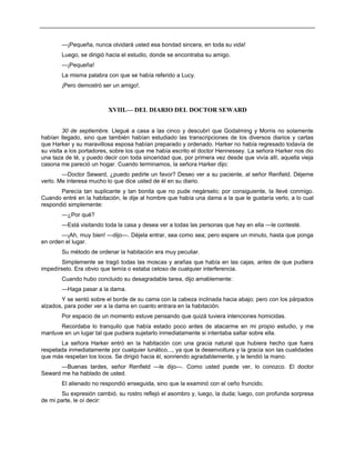 —¡Pequeña, nunca olvidará usted esa bondad sincera, en toda su vida!
Luego, se dirigió hacia el estudio, donde se encontraba su amigo.
—¡Pequeña!
La misma palabra con que se había referido a Lucy.
¡Pero demostró ser un amigo!.
XVIII.— DEL DIARIO DEL DOCTOR SEWARD
30 de septiembre. Llegué a casa a las cinco y descubrí que Godalming y Morris no solamente
habían llegado, sino que también habían estudiado las transcripciones de los diversos diarios y cartas
que Harker y su maravillosa esposa habían preparado y ordenado. Harker no había regresado todavía de
su visita a los portadores, sobre los que me había escrito el doctor Hennessey. La señora Harker nos dio
una taza de té, y puedo decir con toda sinceridad que, por primera vez desde que vivía allí, aquella vieja
casona me pareció un hogar. Cuando terminamos, la señora Harker dijo:
—Doctor Seward, ¿puedo pedirle un favor? Deseo ver a su paciente, al señor Renfield. Déjeme
verlo. Me interesa mucho lo que dice usted de él en su diario.
Parecía tan suplicante y tan bonita que no pude negárselo; por consiguiente, la llevé conmigo.
Cuando entré en la habitación, le dije al hombre que había una dama a la que le gustaría verlo, a lo cual
respondió simplemente:
—¿Por qué?
—Está visitando toda la casa y desea ver a todas las personas que hay en ella —le contesté.
—¡Ah, muy bien! —dijo—. Déjela entrar, sea como sea; pero espere un minuto, hasta que ponga
en orden el lugar.
Su método de ordenar la habitación era muy peculiar.
Simplemente se tragó todas las moscas y arañas que había en las cajas, antes de que pudiera
impedírselo. Era obvio que temía o estaba celoso de cualquier interferencia.
Cuando hubo concluido su desagradable tarea, dijo amablemente:
—Haga pasar a la dama.
Y se sentó sobre el borde de su cama con la cabeza inclinada hacia abajo; pero con los párpados
alzados, para poder ver a la dama en cuanto entrara en la habitación.
Por espacio de un momento estuve pensando que quizá tuviera intenciones homicidas.
Recordaba lo tranquilo que había estado poco antes de atacarme en mi propio estudio, y me
mantuve en un lugar tal que pudiera sujetarlo inmediatamente si intentaba saltar sobre ella.
La señora Harker entró en la habitación con una gracia natural que hubiera hecho que fuera
respetada inmediatamente por cualquier lunático..., ya que la desenvoltura y la gracia son las cualidades
que más respetan los locos. Se dirigió hacia él, sonriendo agradablemente, y le tendió la mano.
—Buenas tardes, señor Renfield —le dijo—. Como usted puede ver, lo conozco. El doctor
Seward me ha hablado de usted.
El alienado no respondió enseguida, sino que la examinó con el ceño fruncido.
Su expresión cambió, su rostro reflejó el asombro y, luego, la duda; luego, con profunda sorpresa
de mi parte, le oí decir:
 
