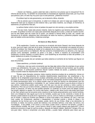 —Doctor van Helsing, ¿quiere usted leer esto y decirme si es preciso que lo incluyamos? Es mi
informe del día de hoy. Yo también he comprendido la necesidad de registrarlo ahora todo, por muy trivial
que parezca; pero, en esto hay muy poco que no sea personal. ¿Debemos incluirlo?
El profesor leyó la nota gravemente y se la devolvió a Mina, diciendo:
—No es preciso que lo incluyamos, si usted no lo desea así; pero le ruego que acepte hacerlo.
Solamente hará que su esposo la ame todavía más y que todos nosotros, sus amigos, la honremos, la
estimemos y la queramos más aún.
La señora Harker volvió a tomar el pedazo de papel con otro sonrojo y una amplia sonrisa.
Y de ese modo, hasta este preciso instante, todos los registros que tenemos están completos y
en orden. El profesor se llevó una copia para examinarla después de la cena y antes de nuestra reunión,
que ha sido fijada para las nueve de la noche. Los demás lo hemos leído ya todo; así, cuando nos
reunamos en el estudio, estaremos bien informados de todos los hechos y podremos preparar nuestro
plan de batalla contra ese terrible y misterioso enemigo.
Del diario de Mina Harker
30 de septiembre. Cuando nos reunimos en el estudio del doctor Seward, dos horas después de
la cena, que tuvo lugar a las seis de la tarde, formamos de manera inconsciente una especie de junta o
comité. El profesor van Helsing se instaló en la cabecera de la mesa, en el sitio que le indicó el doctor
Seward en cuanto entró en la habitación. Me hizo sentarme inmediatamente a su derecha y me rogó que
actuara como secretaria: Jonathan se sentó a mi lado, y frente a nosotros se encontraban Lord
Godalming, el doctor Seward y el señor Morris. Lord Godalming se encontraba al lado del profesor y el
doctor Seward en el centro. El profesor dijo:
—Creo que puedo dar por sentado que todos estamos al corriente de los hechos que figuran en
esos documentos.
Todos asentimos, y el doctor continuó:
—Entonces, creo que sería conveniente que les diga algo sobre el tipo de enemigo al que vamos
a tener que enfrentarnos. Así pues, voy a revelarles parte de la historia de ese hombre, que he podido
llegar a conocer. A continuación podremos discutir nuestro método de acción, y podremos tomar de
común acuerdo todas las disposiciones necesarias.
"Existen seres llamados vampiros; todos nosotros tenemos pruebas de su existencia. Incluso en
el caso de que no dispusiéramos de nuestras desafortunadas experiencias, las enseñanzas y los
registros de la antigüedad proporcionan pruebas suficientes para las personas cuerdas. Admito que, al
principio, yo mismo era escéptico al respecto. Si no me hubiera preparado durante muchos años para que
mi mente permaneciera clara, no lo habría podido creer en tanto los hechos me demostraran que era
cierto, con pruebas fehacientes e irrefutables. Si, ¡ay!, hubiera sabido antes lo que sé ahora e incluso lo
que adivino, hubiéramos podido quizá salvar una vida que nos era tan preciosa a todos cuantos la
amábamos. Pero eso ya no tiene remedio, y debemos continuar trabajando, de tal modo que otras pobres
almas no perezcan, en tanto nos sea posible salvarlas. El nosferatu no muere como las abejas cuando
han picado, dejando su aguijón. Es mucho más fuerte y, debido a ello, tiene mucho más poder para hacer
el mal. Ese vampiro que se encuentra entre nosotros es tan fuerte personalmente como veinte hombres;
tiene una inteligencia más aguda que la de los mortales, puesto que ha ido creciendo a través de los
tiempos; posee todavía la ayuda de la nigromancia, que es, como lo implica su etimología, la adivinación
por la muerte, y todos los muertos que fallecen a causa suya están a sus órdenes; es rudo y más que
rudo; puede, sin limitaciones, aparecer y desaparecer a voluntad cuando y donde lo desee y en
cualquiera de las formas que le son propias; puede, dentro de sus límites, dirigir a los elementos; la
tormenta, la niebla, los truenos; puede dar órdenes a los animales dañinos, a las ratas, los búhos y los
murciélagos... A las polillas, a los zorros y a los lobos; puede crecer y disminuir de tamaño; y puede a
veces hacerse invisible. Así pues, ¿cómo vamos a llevar a cabo nuestro ataque para destruirlo? ¿Cómo
podremos encontrar el lugar en que se oculta y, después de haberlo hallado, destruirlo? Amigos míos, es
una gran labor. Vamos a emprender una tarea terrible, y puede haber suficiente para hacer que los
 