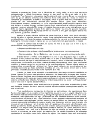 valientes se estremezcan. Puesto que si fracasamos en nuestra lucha, él tendrá que vencernos
necesariamente y, ¿dónde terminaremos nosotros en ese caso? La vida no es nada; no le doy
importancia. Pero, fracasar en este caso no significa solamente vida o muerte. Es que nos volveríamos
como él; que en adelante seríamos seres nefandos de la noche, como él... Seres sin corazón ni
conciencia, que se dedican a la rapiña de los cuerpos y almas de quienes más aman. Para nosotros, las
puertas del cielo permanecerán cerradas para siempre, porque, ¿quién podrá abrírnoslas?
Continuaremos existiendo, despreciados por todos, como una mancha ante el resplandor de Dios; como
una flecha en el costado de quien murió por nosotros. Pero, estamos frente a frente con el deber y, en
ese caso, ¿podemos retroceder? En lo que a mi respecta, digo que no; pero yo soy viejo, y la vida, con su
brillo, sus lugares agradables, el canto de los pájaros, su música y su amor, ha quedado muy atrás.
Todos los demás son jóvenes. Algunos de ustedes han conocido el dolor, pero les esperan todavía días
muy dichosos. ¿Qué dicen ustedes?"
Mientras el profesor hablaba, Jonathan me había tomado de la mano. Temía que la naturaleza
terrible del peligro lo estuviera abrumando, cuando vi que me tendía la mano; pero el sentir su contacto
me infundió vida..., tan fuerte, tan segura, con tanta resolución... La mano de un hombre valiente puede
hablar por sí misma; no necesita ni siquiera que sea una mujer enamorada quien escuche su música.
Cuando el profesor cesó de hablar, mi esposo me miró a los ojos y yo lo miré a él; no
necesitábamos hablar para comprendemos.
—Respondo por Mina y por mí —dijo.
—Cuente conmigo, profesor —dijo Quincey Morris, lacónicamente, como de costumbre.
—Estoy con ustedes —dijo lord Godalming—, por el amor de Lucy, y no por ninguna otra razón.
El doctor Seward se limitó a asentir. El profesor se puso en pie y después de dejar su crucifijo de
oro sobre la mesa, extendió las manos a ambos lados. Yo le tomé la mano derecha y lord Godalming la
izquierda; Jonathan me cogió la mano derecha con su izquierda y tendió su derecha al señor Morris. Así,
cuando todos nos tomamos de la mano, nuestra promesa solemne estaba hecha. Sentí una frialdad
mortal en el corazón, pero ni por un momento se me ocurrió retractarme. Volvimos a tomar asiento en
nuestros sitios correspondientes y el doctor van Helsing siguió hablando, con una complacencia que
mostraba claramente que había comenzado el trabajo en serio. Era preciso tomarlo con la misma
gravedad y seriedad que cualquier otro asunto importante de la vida.
—Bueno, ya saben a qué tendremos que enfrentarnos; pero tampoco nosotros carecemos de
fuerza. Tenemos, por nuestra parte, el poder de asociarnos... Un poder que les es negado a los vampiros;
tenemos fuentes científicas; somos libres para actuar y pensar, y nos pertenecen tanto las horas diurnas
como las nocturnas. En efecto, por cuanto nuestros poderes son extensos, son también abrumadores, y
estamos en libertad para utilizarlos. Tenemos una verdadera devoción a una causa y un fin que alcanzar
que no tiene nada de egoísta. Eso es mucho ya.
"Ahora, veamos hasta dónde están limitados los poderes a que vamos a enfrentarnos y cómo
está limitado el individuo. En efecto, vamos a examinar las limitaciones de los vampiros en general y de
éste en particular.
"Todo cuanto tenemos como puntos de referencia son las tradiciones y las supersticiones. Esos
fundamentos no parecen, al principio, ser muy importantes, cuando se ponen en juego la vida y la muerte.
No tenemos modo de controlar otros medios, y, en segundo lugar porque, después de todo, esas cosas,
la tradición y las supersticiones, son algo. ¿No es cierto que otros conservan la creencia en los vampiros,
aunque nosotros no? Hace un año, ¿quién de nosotros hubiera aceptado una posibilidad semejante, en
medio de nuestro siglo diecinueve, científico, escéptico y realista? Incluso nos negábamos a aceptar una
creencia que parecía justificada ante nuestros propios ojos. Aceptemos entonces que el vampiro y la
creencia en sus limitaciones y en el remedio contra él reposan por el momento sobre la misma base.
Puesto que déjenme decirles que ha sido conocido en todos los lugares que han sido habitados por los
hombres. En la antigua Grecia, en la antigua Roma; existió en Alemania, en Francia, en la India, incluso
en el Chernoseso; y en China, que se encuentra tan lejos de nosotros, por todos conceptos, existe
todavía, y los pueblos los temen incluso en nuestros días. Ha seguido la estela de los islandeses
navegantes, de los malditos hunos, de los eslavos, los sajones y los magiares. Hasta aquí, tenemos todo
 