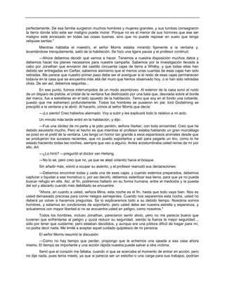 perfectamente. De esa familia surgieron muchos hombres y mujeres grandes, y sus tumbas consagraron
la tierra donde sólo este ser maligno puede morar. Porque no es el menor de sus horrores que ese ser
maligno esté enraizado en todas las cosas buenas, sino que no puede reposar en suelo que tenga
reliquias santas."
Mientras hablaba el maestro, el señor Morris estaba mirando fijamente a la ventana y,
levantándose tranquilamente, salió de la habitación. Se hizo una ligera pausa y el profesor continuó:
—Ahora debemos decidir qué vamos a hacer. Tenemos a nuestra disposición muchos datos y
debemos hacer los planes necesarios para nuestra campaña. Sabemos por la investigación llevada a
cabo por Jonathan que enviaron del castillo cincuenta cajas de tierra a Whitby, y que todas ellas han
debido ser entregadas en Carfax; sabemos asimismo que al menos unas cuantas de esas cajas han sido
retiradas. Me parece que nuestro primer paso debe ser el averiguar si el resto de esas cajas permanecen
todavía en la casa que se encuentra más allá del muro que hemos observado hoy, o si han sido retiradas
otras. De ser así, debemos seguirlas...
En ese punto, fuimos interrumpidos de un modo asombroso. Al exterior de la casa sonó el ruido
de un disparo de pistola; el cristal de la ventana fue destrozado por una bala que, desviada sobre el borde
del marco, fue a estrellarse en el lado opuesto de la habitación. Temo que soy en el fondo una cobarde,
puesto que me estremecí profundamente. Todos los hombres se pusieron en pie; lord Godalming se
precipitó a la ventana y la abrió. Al hacerlo, oímos al señor Morris que decía:
—¡Lo siento! Creo haberlos alarmado. Voy a subir y les explicaré todo lo relativo a mi acto.
Un minuto más tarde entró en la habitación, y dijo:
—Fue una idiotez de mi parte y le pido perdón, señora Harker, con toda sinceridad. Creo que he
debido asustarla mucho. Pero el hecho es que mientras el profesor estaba hablando un gran murciélago
se posó en el pretil de la ventana. Les tengo un horror tan grande a esos espantosos animales desde que
se produjeron los sucesos recientes, que no puedo soportarlos y salí para pegarle un tiro, como lo he
estado haciendo todas las noches, siempre que veo a alguno. Antes acostumbraba usted reírse de mí por
ello, Art.
—¿Lo hirió? —preguntó el doctor van Helsing.
—No lo sé, pero creo que no, ya que se alejó volando hacia el bosque.
Sin añadir más, volvió a ocupar su asiento, y el profesor reanudó sus declaraciones:
—Debemos encontrar todas y cada una de esas cajas, y cuando estemos preparados, debemos
capturar o liquidar a ese monstruo o, por así decirlo, debemos esterilizar esa tierra, para que ya no pueda
buscar refugio en ella. Así, al fin, podremos hallarlo en su forma humana, entre el mediodía y la puesta
del sol y atacarlo cuando más debilitado se encuentre.
"Ahora, en cuanto a usted, señora Mina, esta noche es el fin, hasta que todo vaya bien. Nos es
usted demasiado preciosa para correr riesgos semejantes. Cuando nos separemos esta noche, usted no
deberá ya volver a hacernos preguntas. Se lo explicaremos todo a su debido tiempo. Nosotros somos
hombres, y estamos en condiciones de soportarlo, pero usted debe ser nuestra estrella y esperanza, y
actuaremos con mayor libertad si no se encuentra usted en peligro, como nosotros."
Todos los hombres, incluso Jonathan, parecieron sentir alivio, pero no me parecía bueno que
tuvieran que enfrentarse al peligro y quizá reducir su seguridad, siendo la fuerza la mejor seguridad...,
sólo por tener que cuidarme; pero estaban decididos, y aunque era una píldora difícil de tragar para mí,
no podía decir nada. Me limité a aceptar aquel cuidado quijotesco de mi persona.
El señor Morris resumió la discusión:
—Como no hay tiempo que perder, propongo que le echemos una ojeada a esa casa ahora
mismo. El tiempo es importante y una acción rápida nuestra puede salvar a otra víctima.
Sentí que el corazón me fallaba, cuando vi que se acercaba el momento de entrar en acción, pero
no dije nada, pues tenía miedo, ya que si parecía ser un estorbo o una carga para sus trabajos, podrían
 