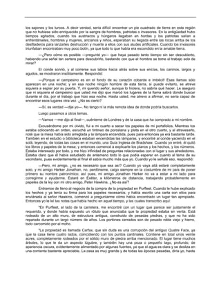 los sajones y los turcos. A decir verdad, sería difícil encontrar un pie cuadrado de tierra en esta región
que no hubiese sido enriquecido por la sangre de hombres, patriotas o invasores. En la antigüedad hubo
tiempos agitados, cuando los austriacos y húngaros llegaban en hordas y los patriotas salían a
enfrentárseles, hombres y mujeres, ancianos y niños, esperaban su llegada entre las rocas arriba de los
desfiladeros para lanzarles destrucción y muerte a ellos con sus aludes artificiales. Cuando los invasores
triunfaban encontraban muy poco botín, ya que todo lo que había era escondido en la amable tierra.
—¿Pero cómo es posible —pregunté yo— que haya pasado tanto tiempo sin ser descubierto,
habiendo una señal tan certera para descubrirlo, bastando con que el hombre se tome el trabajo solo de
mirar?
El conde sonrió, y al correrse sus labios hacia atrás sobre sus encías, los caninos, largos y
agudos, se mostraron insólitamente. Respondió:
—¡Porque el campesino es en el fondo de su corazón cobarde e imbécil! Esas llamas sólo
aparecen en una noche; y en esa noche ningún hombre de esta tierra, si puede evitarlo, se atreve
siquiera a espiar por su puerta. Y, mi querido señor, aunque lo hiciera, no sabría qué hacer. Le aseguro
que ni siquiera el campesino que usted me dijo que marcó los lugares de la llama sabrá donde buscar
durante el día, por el trabajo que hizo esa noche. Hasta usted, me atrevo a afirmar, no sería capaz de
encontrar esos lugares otra vez. ¿No es cierto?
—Sí, es verdad —dije yo—. No tengo ni la más remota idea de donde podría buscarlos.
Luego pasamos a otros temas.
—Vamos —me dijo al final—, cuénteme de Londres y de la casa que ha comprado a mi nombre.
Excusándome por mi olvido, fui a mi cuarto a sacar los papeles de mi portafolios. Mientras los
estaba colocando en orden, escuché un tintineo de porcelana y plata en el otro cuarto, y al atravesarlo,
noté que la mesa había sido arreglada y la lámpara encendida, pues para entonces ya era bastante tarde.
También en el estudio o biblioteca estaban encendidas las lámparas, y encontré al conde yaciendo en el
sofá, leyendo, de todas las cosas en el mundo, una Guía Inglesa de Bradshaw. Cuando yo entré, él quitó
los libros y papeles de la mesa; y entonces comencé a explicarle los planos y los hechos, y los números.
Estaba interesado por todo, y me hizo infinidad de preguntas relacionadas con el lugar y sus alrededores.
Estaba claro que él había estudiado de antemano todo lo que podía esperar en cuanto al tema de su
vecindario, pues evidentemente al final él sabía mucho más que yo. Cuando yo le señalé eso, respondió:
—Pero, mi amigo, ¿no es necesario que sea así? Cuando yo vaya allá estaré completamente
solo, y mi amigo Harker Jonathan, no, perdóneme, caigo siempre en la costumbre de mi país de poner
primero su nombre patronímico; así pues, mi amigo Jonathan Harker no va a estar a mi lado para
corregirme y ayudarme. Estaré en Exéter, a kilómetros de distancia, trabajando probablemente en
papeles de la ley con mi otro amigo, Peter Hawkins. ¿No es así?
Entramos de lleno al negocio de la compra de la propiedad en Purfleet. Cuando le hube explicado
los hechos y ya tenía su firma para los papeles necesarios, y había escrito una carta con ellos para
enviársela al señor Hawkins, comenzó a preguntarme cómo había encontrado un lugar tan apropiado.
Entonces yo le leí las notas que había hecho en aquel tiempo, y las cuales transcribo aquí:
"En Purfleet, al lado de la carretera, me encontré con un lugar que parece ser justamente el
requerido, y donde había expuesto un rótulo que anunciaba que la propiedad estaba en venta. Está
rodeado de un alto muro, de estructura antigua, construido de pesadas piedras, y que no ha sido
reparado durante un largo número de años. Los portones cerrados son de pesado roble viejo y hierro,
todo carcomido por el moho.
"La propiedad es llamada Carfax, que sin duda es una corrupción del antiguo Quatre Face, ya
que la casa tiene cuatro lados, coincidiendo con los puntos cardinales. Contiene en total unos veinte
acres, completamente rodeados por el sólido muro de piedra arriba mencionado. El lugar tiene muchos
árboles, lo que le da un aspecto lúgubre, y también hay una poza o pequeño lago, profundo, de
apariencia oscura, evidentemente alimentado por algunas fuentes, ya que el agua es clara y se desliza en
una corriente bastante apreciable. La casa es muy grande y de todas las épocas pasadas, diría yo, hasta
 