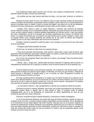 Lord Godalming había salido durante unos minutos, pero regresó inmediatamente. Levantó un
pequeño silbato de plata, al tiempo que observaba:
—Es posible que esa vieja casona esté llena de ratas, y en ese caso, tenemos un antídoto a
mano.
Después de pasar sobre el muro, nos dirigimos hacia la casa, teniendo cuidado de permanecer
entre las sombras de los árboles, proyectadas sobre el césped, cuando salía la luna. Cuando llegamos al
porche, el profesor abrió su maletín y sacó un montón de objetos, que colocó en uno de los escalones,
formando con ellos cuatro grupos, evidentemente uno para cada uno de nosotros. Luego dijo:
—Amigos míos, vamos a correr un riesgo tremendo, y tenemos que armarnos de diversas
formas. Nuestro enemigo no lo es solamente espiritual. Recuerden que tiene la fuerza de veinte hombres
y que, aunque nuestros cuellos o nuestros aparatos respiratorios son del tipo común, o sea, que pueden
ser rotos o aplastados, los de él no pueden ser vencidos simplemente por la fuerza. Un hombre más
fuerte, o un grupo de hombres que, en conjunto son más fuertes que él, pueden sujetarlo a veces, pero
no pueden herirlo, como nosotros podemos ser heridos por él. Así pues, es preciso que tengamos
cuidado de que no nos toque. Mantengan esto cerca de sus corazones.
Al hablar, levantó un pequeño crucifijo de plata y me lo entregó, ya que era yo el que más cerca
de él se encontraba.
—Póngase estas flores alrededor del cuello.
Al decir eso, me tendió un collar hecho con cabezas de ajos.
—Para otros enemigos más terrenales, este revólver y este puñal, y para ayuda de todos, esas
pequeñas linternas eléctricas, que pueden ustedes sujetar a su pecho, y sobre todo y por encima de todo,
finalmente, esto, que no debemos emplear sin necesidad.
Era un trozo de la Sagrada Hostia, que metió en un sobre y me entregó. Todos los demás fueron
provistos de manera similar.
—Ahora —dijo—, amigo John, ¿dónde están las llaves maestras? Si logramos abrir la puerta, no
necesitaremos introducirnos en la casa por la ventana, como lo hicimos antes en la de la señorita Lucy.
El doctor Seward ensayó un par de llaves maestras, con la destreza manual del cirujano, que le
daba grandes ventajas para ejecutar aquel trabajo. Finalmente, encontró una que entraba y, después de
varios avances y retrocesos, el pestillo cedió y, con un chirrido, se retiró. Empujamos la puerta; los
goznes herrumbrosos chirriaron y se abrió.
Era algo asombrosamente semejante a la imagen que me había formado de la apertura de la
tumba de la señorita Westenra, tal como la había leído en el diario del doctor Seward; creo que la misma
idea se les ocurrió a todos los demás, puesto que, como de común acuerdo, retrocedieron. El profesor
fue el primero en avanzar y en dirigirse hacia la puerta abierta.
—¡In manustuas, Domine! —dijo, persignándose, al tiempo que cruzaba el umbral de la puerta.
Cerramos la puerta a nuestras espaldas, para evitar que cuando encendiéramos las lámparas, el
resplandor pudiera atraer a alguien que lo viera desde la calle. El profesor pulsó el pestillo
cuidadosamente, por si no es tuviéramos en condiciones de abrirlo rápidamente en caso de que
tuviéramos que salir de la casa a toda prisa.
Entonces, encendimos todos nuestras lámparas y comenzamos nuestra investigación.
La luz de las diminutas lámparas caía sobre toda clase de formas extrañas, cuando los rayos se
cruzaban unos con otros o nuestros cuerpos opacos proyectaban enormes sombras. No se apartaba de
mí el sentimiento de que había alguien más entre nosotros. Supongo que era el recuerdo, sugerido de
manera tan poderosa por el tétrico ambiente, de la espantosa experiencia que yo tuviera en Transilvania.
Creo que todos nosotros teníamos el mismo sentimiento, puesto que noté que los otros no cesaban de
mirar por encima del hombro cada vez que se producía un ruidito o que se proyectaba alguna nueva
sombra, tal como lo hacía yo mismo.
 