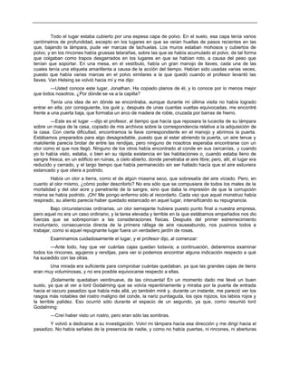 Todo el lugar estaba cubierto por una espesa capa de polvo. En el suelo, esa capa tenía varios
centímetros de profundidad, excepto en los lugares en que se veían huellas de pasos recientes en las
que, bajando la lámpara, pude ver marcas de tachuelas. Los muros estaban mohosos y cubiertos de
polvo, y en los rincones había gruesas telarañas, sobre las que se había acumulado el polvo, de tal forma
que colgaban como trapos desgarrados en los lugares en que se habían roto, a causa del peso que
tenían que soportar. En una mesa, en el vestíbulo, había un gran manojo de llaves, cada una de las
cuales tenía una etiqueta amarillenta a causa de la acción del tiempo. Habían sido usadas varias veces,
puesto que había varias marcas en el polvo similares a la que quedó cuando el profesor levantó las
llaves. Van Helsing se volvió hacia mí y me dijo:
—Usted conoce este lugar, Jonathan. Ha copiado planos de él, y lo conoce por lo menos mejor
que todos nosotros. ¿Por dónde se va a la capilla?
Tenía una idea de en dónde se encontraba, aunque durante mi última visita no había logrado
entrar en ella; por consiguiente, los guié y, después de unas cuantas vueltas equivocadas, me encontré
frente a una puerta baja, que formaba un arco de madera de roble, cruzada por barras de hierro.
—Este es el lugar —dijo el profesor, al tiempo que hacía que reposara la lucecita de su lámpara
sobre un mapa de la casa, copiado de mis archivos sobre la correspondencia relativa a la adquisición de
la casa. Con cierta dificultad, encontramos la llave correspondiente en el manojo y abrimos la puerta.
Estábamos preparados para algo desagradable, puesto que al estar abriendo la puerta, un aire tenue y
maloliente parecía brotar de entre las rendijas, pero ninguno de nosotros esperaba encontrarse con un
olor como el que nos llegó. Ninguno de los otros había encontrado al conde en sus cercanías, y cuando
yo lo había visto, estaba, o bien en su rápida existencia en las habitaciones o, cuando estaba lleno de
sangre fresca, en un edificio en ruinas, a cielo abierto, donde penetraba el aire libre; pero, allí, el lugar era
reducido y cerrado, y el largo tiempo que había permanecido sin ser hallado hacía que el aire estuviera
estancado y que oliera a podrido.
Había un olor a tierra, como el de algún miasma seco, que sobresalía del aire viciado. Pero, en
cuanto al olor mismo, ¿cómo poder describirlo? No era sólo que se compusiera de todos los males de la
mortalidad y del olor acre y penetrante de la sangre, sino que daba la impresión de que la corrupción
misma se había podrido. ¡Oh! Me pongo enfermo sólo al recordarlo. Cada vez que aquel monstruo había
respirado, su aliento parecía haber quedado estancado en aquel lugar, intensificando su repugnancia.
Bajo circunstancias ordinarias, un olor semejante hubiera puesto punto final a nuestra empresa,
pero aquel no era un caso ordinario, y la tarea elevada y terrible en la que estábamos empeñados nos dio
fuerzas que se sobreponían a las consideraciones físicas. Después del primer estremecimiento
involuntario, consecuencia directa de la primera ráfaga de aire nauseabundo, nos pusimos todos a
trabajar, como si aquel repugnante lugar fuera un verdadero jardín de rosas.
Examinamos cuidadosamente el lugar, y el profesor dijo, al comenzar:
—Ante todo, hay que ver cuántas cajas quedan todavía; a continuación, deberemos examinar
todos los rincones, agujeros y rendijas, para ver si podemos encontrar alguna indicación respecto a qué
ha sucedido con las otras.
Una mirada era suficiente para comprobar cuántas quedaban, ya que las grandes cajas de tierra
eran muy voluminosas, y no era posible equivocarse respecto a ellas.
¡Solamente quedaban veintinueve, de las cincuenta! En un momento dado me llevé un buen
susto, ya que al ver a lord Godalming que se volvía repentinamente y miraba por la puerta de entrada
hacia el oscuro pasadizo que había más allá, yo también miré y, durante un instante, me pareció ver los
rasgos más notables del rostro maligno del conde, la nariz puntiaguda, los ojos rojizos, los labios rojos y
la terrible palidez. Eso ocurrió sólo durante el espacio de un segundo, ya que, como resumió lord
Godalming:
—Creí haber visto un rostro, pero eran sólo las sombras.
Y volvió a dedicarse a su investigación. Volví mi lámpara hacia esa dirección y me dirigí hacia el
pasadizo. No había señales de la presencia de nadie, y como no había puertas, ni rincones, ni aberturas
 