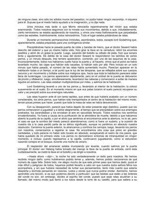 de ninguna clase, sino sólo los sólidos muros del pasadizo, no podía haber ningún escondrijo, ni siquiera
para él. Supuse que el miedo había ayudado a la imaginación, y no dije nada.
Unos minutos más tarde vi que Morris retrocedía repentinamente del rincón que estaba
examinando. Todos nosotros seguimos con la mirada sus movimientos, debido a que, indudablemente,
cierto nerviosismo se estaba apoderando de nosotros, y vimos una masa fosforescente que parpadeaba
como las estrellas. Instintivamente, todos retrocedimos. Todo el lugar estaba poblándose de ratas.
Durante un momento permanecimos inmóviles, asombrados, todos, excepto lord Godalming que,
aparentemente, estaba preparado para una contingencia similar.
Precipitándose hacia la pesada puerta de roble y bandas de hierro, que el doctor Seward había
descrito del exterior y que yo mismo había visto, hizo girar la llave en la cerradura, retiró los enormes
pestillos y abrió de un golpe la puerta. Luego, sacando del bolsillo su silbato de plata, hizo que sonara
lenta y agudamente. De detrás de la casa del doctor Seward le respondieron los ladridos de varios
perros, y un minuto después, tres terriers aparecieron, corriendo, por una de las esquinas de la casa.
Inconscientemente, todos nos habíamos vuelto hacia la puerta y, al hacerlo, vimos que el polvo se había
levantado mucho; las cajas que habían sido sacadas, lo habían sido por allá. Pero incluso en un solo
minuto que había pasado, el número de las ratas había aumentado mucho. Parecían aparecer en la
habitación todas a un tiempo, a tal punto que la luz de las lámparas, que se reflejaba sobre sus cuerpos
oscuros y en movimiento y brillaba sobre sus malignos ojos, hacía que toda la habitación pareciera estar
llena de luciérnagas. Los perros aparecieron rápidamente, pero en el umbral de la puerta se detuvieron
de pronto y olfatearon; luego, simultáneamente, levantaron las cabezas y comenzaron a aullar de manera
lúgubre en extremo. Las ratas estaban multiplicándose por miles, y salimos de la habitación.
Lord Godalming levantó a uno de los perros y, llevándolo al interior de la habitación, lo colocó
suavemente en el suelo. En el momento mismo en que sus patas tocaron el suelo pareció recuperar su
valor y se precipitó sobre sus enemigos naturales.
Las ratas huyeron ante él con tanta rapidez, que antes de que hubiera acabado con un número
considerable, los otros perros, que habían sido transportados al centro de la habitación del mismo modo,
tenían pocas presas que hacer, puesto que toda la masa de ratas se había desvanecido.
Con su desaparición, pareció que había dejado de estar presente algo diabólico, puesto que los
perros comenzaron a juguetear y a ladrar alegremente, al tiempo que se precipitaban sobre sus enemigos
postrados, los zarandeaban y los enviaban al aire en sacudidas feroces. Todos nosotros nos sentimos
envalentonados. Ya fuera a causa de la purificación de la atmósfera de muerte, debido a que habíamos
abierto la puerta de la capilla, o por el alivio que sentimos al encontrarnos ante la abertura, no lo sé; pero
el caso es que la sombra del miedo pareció abandonarnos, como si fuera un sudario, y la ocasión de
nuestra ida a la casa perdió parte de su tétrico significado, aunque no perdimos en absoluto nuestra
resolución. Cerramos la puerta exterior, la atrancamos y corrimos los cerrojos; luego, llevando los perros
con nosotros, comenzamos a registrar la casa. No encontramos otra cosa que polvo en grandes
cantidades, y todo parecía no haber sido tocado en absoluto, exceptuando el rastro de mis pasos, que
había quedado de mi primera visita. Los perros no demostraron síntomas de intranquilidad en ningún
momento, e incluso cuando regresamos a la capilla, continuaron jugueteando, como si estuvieran
cazando conejos en el bosque, durante una noche de verano.
El resplandor del amanecer estaba irrumpiendo por levante, cuando salimos por la puerta
principal. El doctor van Helsing había tomado del manojo la llave de la puerta de entrada, cerró ésta
cuidadosamente, se metió la llave en el bolsillo y se dirigió a nosotros.
—Hasta ahora —dijo—, la noche ha sido verdaderamente un éxito para nosotros. No hemos
recibido ningún daño, como hubiéramos podido temer y, además, hemos podido cerciorarnos de qué
número de cajas falta. Sobre todo, me alegro mucho de que este primer paso que hemos dado, quizá el
más difícil y peligroso de todos, hayamos podido llevarlo a cabo sin que nuestra dulce señora Mina nos
acompañara, y sin que hubiera necesidad de turbar sus pensamientos, tanto más cuanto que estaría
despierta y dormida pensando en visiones, ruidos y olores que nunca podría olvidar. Asimismo, hemos
aprendido una lección, si es que podemos decirlo a particulari: que las bestias que están a las órdenes
del conde no son, sin embargo, dóciles al espíritu del conde, puesto que esas ratas acudirían a su
llamado, del mismo modo que llamó a los lobos desde la torre de su castillo, para que saliera a su
 