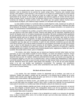 encuentro y al de aquella pobre madre. Aunque las ratas acudieron, huyeron un momento después en
desorden, ante la presencia de los perritos de nuestro amigo Arthur. Tenemos ante nosotros otros
asuntos, otros peligros y otros temores; y ese monstruo no ha usado sus poderes sobre el mundo animal
por última o única vez esta noche. Sea que se haya ido a algún otro lugar... ¡Bueno! Nos ha dado la
oportunidad de dar "jaque" en esta partida de ajedrez que estamos jugando en nombre del bien de las
almas humanas. Ahora, volvamos a casa. El amanecer esta ya cerca, y tenemos razones para sentirnos
contentos del trabajo de nuestra primera noche. Es posible que nos queden todavía muchos días y
noches llenas de peligros, pero debemos seguir adelante, sin retroceder ante ningún riesgo.
La casa estaba sumida en un profundo silencio cuando llegamos a ella, excepto por los gritos de
alguna pobre criatura que estaba en una de las alas más alejadas y un sonido bajo y lastimero que salía
de la habitación de Renfield. Indudablemente, el pobre hombre se estaba torturando, a la manera de los
orates, con pensamientos innecesariamente dolorosos.
Entré en mi habitación de puntillas y encontré a Mina dormida, respirando con tanta suavidad que
tuve que aguzar el oído para captar el sonido. Parecía más pálida que de costumbre. Esperaba que la
reunión de aquella noche no la hubiera impresionado demasiado. Me siento verdaderamente agradecido
de que permanezca fuera de nuestro trabajo futuro e incluso de nuestras deliberaciones. Es una tensión
demasiado grande para que la soporte una mujer. No pensaba así al principio, pero ahora sé mucho
mejor a qué atenerme. Por consiguiente, me alegro de que eso haya sido resuelto. Es posible que haya
cosas que la asustaran si las oyera, no obstante, ocultárselas sería peor que revelárselas, si es que llega
a sospechar que hay algo que no le decimos. A partir de este momento, tendremos que ser para ella
como libros cerrados, por lo menos hasta el momento en que podamos anunciarle que todo ha concluido
y que la tierra ha sido liberada de aquel monstruo de las tinieblas. Supongo que será difícil guardar
silencio, debido a la confianza que reina entre nosotros, pero debo continuar en mi resolución y silenciar
completamente todo lo relativo a nuestros actos durante aquella noche, negándome a hablar de lo que ha
sucedido. Me acosté sobre el diván, para no molestarla.
1 de octubre, más tarde. Supongo que es natural que hayamos dormido todos hasta una hora
avanzada, ya que el día estaba ocupado en duros trabajos y la noche era pesada e insomne. Incluso
Mina debía haber sentido el cansancio, puesto que, aunque dormí hasta que el sol estaba muy alto,
desperté antes que ella. En realidad, estaba tan profundamente dormida, que durante unos segundos no
me reconoció siquiera y me miró con un profundo terror, como si hubiera sido despertada en medio de
una terrible pesadilla. Se quejó un poco de estar cansada y la dejé reposar hasta una hora más avanzada
del día. Sabíamos ahora que veintiún cajas habían sido retiradas, y en el caso de que fueran llevadas
varias a la vez, era posible que pudiéramos encontrarlas. Por supuesto, ello simplificaría
considerablemente nuestro trabajo y cuanto antes solventáramos ese asunto, tanto mejor sería. Tenía
que ir a ver a Thomas Snelling.
Del diario del doctor Seward
1 de octubre. Era casi mediodía cuando fui despertado por el profesor, que entró en mi
habitación. Estaba más alegre y amable que de costumbre, y es evidente que el trabajo de la noche
anterior había servido para aligerar parte del peso que tenía en la mente. Después de hablar de la
aventura de la noche anterior, dijo repentinamente:
—Su paciente me interesa mucho. ¿Es posible que lo visite con usted esta mañana? O, en el
caso de que esté usted muy ocupado, puedo ir solo a verlo, si usted me lo permite. Es una experiencia
nueva para mí encontrar a un lunático que habla de filosofía y discurre de manera tan cuerda.
Tenía ciertos trabajos urgentes que hacer y le dije que me gustaría que él fuera solo, ya que así
no me vería obligado a hacerlo esperar. Por consiguiente, llamé a uno de los ayudantes y le di las
debidas instrucciones. Antes de que mi maestro abandonara la habitación, le aconsejé que no se llevara
una impresión falsa sobre mi paciente.
—Deseo que me hable de sí mismo y de su decepción en cuanto a su consumo de animales
vivos. Le dijo a la señora Mina, como vi en su diario de ayer, que tuvo antes esas creencias. ¿Por qué
sonríe usted, amigo John?
 