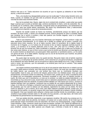 todavía más que a mí. Todos estuvieron de acuerdo en que no siguiera yo adelante en ese horrible
asunto, y estuve de acuerdo.
Pero, ¡me resulta muy desagradable pensar que me oculta algo! Y ahora estoy llorando como una
idiota, cuando, en realidad, sé que todo esto es producto del gran amor de mi esposo y de la buena
voluntad de todos esos hombres fuertes.
Eso me ha sentado bien. Bueno, algún día me lo contará todo Jonathan, y para evitar que pueda
llegar a pensar que le oculto yo también algo, continúo escribiendo mi diario, como de costumbre. Así, si
ha temido por mi confianza, debo mostrárselo, incluyendo todos los pensamientos y los sentimientos de
mi corazón, para que pueda leerlos claramente. Me siento hoy extrañamente triste y malhumorada.
Supongo que es la reacción a causa de la tremenda emoción.
Anoche me acosté cuando se fueron los hombres, sencillamente porque me dijeron que me
acostara. No tenía sueño, y sentía una ansiedad enorme. Estuve pensando en todo lo sucedido desde
que Jonathan fue a verme a Londres y todo ello parecía una horrible tragedia, como si el destino
impulsara todo hacia un fin siniestro.
Todo lo que hacemos, por muy buenas intenciones que tengamos, parece conducir a algo que
debe deplorarse profundamente. Si no hubiera ido a Whitby es posible que la pobre y querida Lucy
estuviera ahora entre nosotros. No se le había ocurrido visitar el cementerio de la iglesia hasta el
momento de mi llegada, y si no hubiera ido allí durante el día no habría regresado dormida durante la
noche, y el monstruo no la hubiera destruido como lo hizo. ¡Oh! ¿Por qué fui a Whitby? ¡Otra vez
llorando! No sé qué me sucede hoy. Debo ocultárselo a Jonathan, puesto que si sabe que he llorado ya
dos veces esta mañana, yo que no lloro nunca y que nunca he tenido que derramar una sola lágrima por
él, el pobre hombre se desanimará y se preocupará. Debo aparentar un semblante sereno, y si me siento
con ganas de llorar, él no debe saberlo. Supongo que es una de las lecciones que nosotras, las pobres
mujeres, tenemos que aprender...
No puedo dejar de recordar cómo me quedé dormida. Recuerdo haber oído el ladrido repentino
de los perros y un estruendo de sonidos extraños, como oraciones en una gama tumultuosa, procedentes
de la habitación del señor Renfield, que se encuentra en alguna parte debajo de la mía. Luego, el silencio
volvió a reinar, tan profundo, que me sobresaltó y me levanté para mirar por la ventana. Todo estaba
oscuro y en silencio.
Las negras sombras proyectadas por la luz de la luna parecían estar llenas de un misterio que les
era propio. Nada parecía moverse, pero todo parecía lúgubre y tétrico, de modo que una ligera nubecilla
de niebla blanca, que avanzaba con una lentitud que hacía que su movimiento resultara casi
imperceptible, hacia la casa, por encima del césped, parecía tener una vitalidad propia. Creo que esos
pensamientos, al hacerme olvidar los anteriores, me hicieron bien, puesto que al volver a acostarme sentí
un letargo que me embargaba suavemente. Permanecí acostada un rato, pero no lograba conciliar el
sueño, de modo que volví a levantarme y a mirar por la ventana. La niebla se estaba extendiendo y se
encontraba ya muy cerca de la casa, de tal modo que la vi adosarse pesadamente a las paredes, como si
estuviera trepando hacia las ventanas. El pobre hombre hablaba con más fuerza que nunca y, aunque no
lograba distinguir bien sus palabras, comprendí que se trataba de una súplica apasionada de su parte.
Luego, oí el ruido de un forcejeo y comprendí que los enfermeros se estaban encargando de él. Me sentí
tan asustada, que me cubrí la cabeza con las sábanas, tapándome los oídos con los dedos. No tenía
sueño en absoluto o, por lo menos, así lo creía, pero debo haberme quedado dormida, puesto que, con
excepción de los sueños, no recuerdo ninguna otra cosa hasta la llegada de la mañana, cuando Jonathan
me despertó. Creo que necesité cierto esfuerzo y tiempo para recordar donde me encontraba y que era
Jonathan el que estaba inclinado sobre mí. Mi sueño era muy peculiar, y era algo típico, del modo como
al despertar los pensamientos se entremezclan con los sueños.
Creí que estaba dormida, esperando a que regresara Jonathan. Me sentía muy ansiosa por él y
no podía hacer nada; tenía las piernas, los brazos y el cuerpo con un peso encima, de tal modo que no
podía ejecutar ningún movimiento como de costumbre. Así dormí muy intranquilamente, y seguí soñando
cosas extrañas. Luego, comencé a sentir que el aire era pesado, húmedo y frío. Retiré las sábanas de mi
rostro y, con gran sorpresa, vi que todo estaba oscuro. La lamparita de gas que había dejado encendida
para Jonathan, aunque muy débil, parecía una chispita roja y diminuta a través de la niebla, que,
 