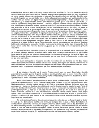 evidentemente, se había hecho más densa y había entrado en la habitación. Entonces, recordé que había
cerrado la ventana antes de acostarme. Deseaba levantarme para asegurarme de ello, pero una letargia
de plomo parecía retener mis miembros y mi voluntad. Permanecí inmóvil; eso fue todo. Cerré los ojos,
pero todavía podía ver con claridad a través de los párpados (es maravilloso ver qué trucos tienen los
sueños, y de qué manera tan lógica trabaja a veces nuestra imaginación). La niebla se hacía cada vez
más espesa, y ya podía ver cómo entraba en la habitación, puesto que la veía como si fuera humo..., o
como el vapor blanco del agua en ebullición..., entrando, no por la ventana, sino por debajo de la puerta.
Fue haciéndose cada vez más espesa, hasta que pareció concentrarse en una columna de vapor sobre la
que alcanzaba a ver la lucecita de la lámpara de gas que brillaba como un ojo rojizo. Las ideas se
agolparon en mi cerebro, al tiempo que la columna de vapor comenzaba a danzar en la habitación y entre
todos mis pensamientos me llegaron las frases de las escrituras: "Una columna de vapor por las noches y
de fuego durante el día." ¿Se trataba de algún guía espiritual que me llegaba a través del sueño? Pero la
columna estaba compuesta tanto del guía diurno como del nocturno, puesto que el fuego estaba en el ojo
rojo que, al pensar en él, me fascinó en cierto modo, puesto que, mientras lo observaba, el fuego pareció
dividirse y lo vi como si se tratara de dos ojos rojos, a través de la niebla, tal y como Lucy me dijo que los
había visto en sus divagaciones mentales, sobre el risco, cuando el sol poniente se reflejó en las
ventanas de la iglesia de Santa María. Repentinamente, recordé horrorizada que era así como Jonathan
había visto materializarse a aquellas horribles mujeres de la niebla que giraba bajo el resplandor de la
luna, y en mi sueño debo haberme desmayado, puesto que me encontré en medio de la más profunda
oscuridad.
El último esfuerzo consciente que hizo mi imaginación fue el de hacerme ver un rostro lívido que
se inclinaba sobre mí, saliendo de entre la niebla. Debo tener cuidado con esos sueños, ya que pueden
hacer vacilar la razón de una persona, si se presentan con demasiada frecuencia. Voy a ver al doctor van
Helsing o al doctor Seward para que me receten algo que me haga dormir profundamente; lo único malo
es que temo alarmarlos.
Un sueño semejante se mezclaría en estos momentos con sus temores por mí. Esta noche
deberé esforzarme por dormir de manera natural. Si no lo logro, debo lograr que me den para mañana en
la noche una dosis de cloral; eso no me causará por una vez ningún daño y me sentará bien una buena
noche de sueño. Hoy desperté más fatigada que si no hubiera dormido en absoluto.
2 de octubre, a las diez de la noche. Anoche dormí, pero no soñé. Debo haber dormido
profundamente, puesto que no desperté cuando se acostó Jonathan, pero el sueño no me ha sentado
todo lo bien que sería de desear, puesto que hoy me he sentido débil y desanimada. Pasé todo el día de
ayer tratando de dormir o acostada, dormitando.
Por la tarde, el señor Renfield preguntó si podría verme. ¡Pobre hombre! Estuvo muy amable, y al
marcharse me besó la mano y rogó a Dios que me bendijera. En cierto modo, eso me afectó mucho, y las
lágrimas acuden a mis ojos cuando pienso en él. Esta es una nueva debilidad de la que tengo que
preocuparme y cuidarme. Jonathan se entristecería mucho si supiera que he estado llorando. Tanto él
como los demás estuvieron fuera hasta la hora de la cena, y regresaron muy cansados. Hice todo lo
posible por alegrarlos, y creo que el esfuerzo me sentó bien, puesto que me olvidé de lo cansada que
estaba yo misma. Después de la cena me mandaron a acostarme y todos salieron a fumar juntos, según
dijeron, pero sabía perfectamente que lo que deseaban era contarse unos a otros lo que les había
sucedido a cada uno de ellos durante el día; comprendí por la actitud de Jonathan que tenía algo muy
importante que comunicarles.
No tenía tanto sueño como debería; por consiguiente, antes de que se fueran le pedí al doctor
Seward que me diera alguna pastilla para dormir, de cualquier tipo, ya que no había dormido bien la
noche anterior. Con mucha habilidad, me preparó una droga adormecedora y me la dio, diciéndome que
no me causaría ningún daño, ya que era muy ligera... La he tomado y estoy esperando a que el sueño me
venza, lo cual me parece todavía algo lejano. Espero no haber hecho mal, ya que cuando el sueño
comienza a apoderarse de mí, me asalta un nuevo temor; es posible que haya cometido una tontería al
privarme del poder de despertar. Es posible que lo necesite. Ya tengo sueño. ¡Buenas noches!
 