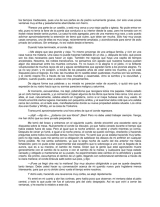 los tiempos medievales, pues una de sus partes es de piedra sumamente gruesa, con solo unas pocas
ventanas muy arriba y pesadamente abarrotadas con hierro.
“Parece una parte de un castillo, y está muy cerca a una vieja capilla o iglesia. No pude entrar en
ella, pues no tenía la llave de la puerta que conducía a su interior desde la casa, pero he tomado con mi
kodak vistas desde varios puntos. La casa ha sido agregada, pero de una manera muy rara, y solo puedo
adivinar aproximadamente la extensión de tierra que cubre, que debe ser mucha. Sólo hay muy pocas
casas cercanas, una de ellas es muy larga, recientemente ampliada, y acondicionada para servir de asilo
privado de lunáticos. Sin embargo, no es visible desde el terreno.
Cuando hube terminado, el conde dijo:
—Me alegra que sea grande y vieja. Yo mismo provengo de una antigua familia, y vivir en una
casa nueva me mataría. Una casa no puede hacerse habitable en un día, y, después de todo, qué pocos
son los días necesarios para hacer un siglo. También me regocija que haya una capilla de tiempos
ancestrales. Nosotros, los nobles transilvanos, no pensamos con agrado que nuestros huesos puedan
algún día descansar entre los muertos comunes. Yo no busco ni la alegría ni el júbilo, ni la brillante
voluptuosidad de muchos rayos de sol y aguas centelleantes que agradan tanto a los jóvenes alegres. Yo
ya no soy joven; y mi corazón, a través de los pesados años de velar sobre los muertos, ya no está
dispuesto para el regocijo. Es más: las murallas de mi castillo están quebradas; muchas son las sombras,
y el viento respira frío a través de las rotas murallas y casamatas. Amo la sombra y la oscuridad, y
prefiero, cuando puedo, estar a solas con mis pensamientos.
De alguna forma sus palabras y su mirada no parecían estar de acuerdo, o quizá era que la
expresión de su rostro hacía que su sonrisa pareciera maligna y saturnina.
Al momento, excusándose, me dejó, pidiéndome que recogiera todos mis papeles. Había estado
ya un corto tiempo ausente, y yo comencé a hojear algunos de los libros que tenía más cerca. Uno era un
atlas, el cual, naturalmente, estaba abierto en Inglaterra, como si el mapa hubiese sido muy usado. Al
mirarlo encontré ciertos lugares marcados con pequeños anillos, y al examinar éstos noté que uno estaba
cerca de Londres, en el lado este, manifiestamente donde su nueva propiedad estaba situada. Los otros
dos eran Exéter y Whitby, en la costa de Yorkshire.
Transcurrió aproximadamente una hora antes de que el conde regresara.
—¡Ajá! —dijo él—, ¿todavía con sus libros? ¡Bien! Pero no debe usted trabajar siempre. Venga;
me han dicho que su cena ya esta preparada.
Me tomó del brazo y entramos en el siguiente cuarto, donde encontré una excelente cena ya
dispuesta sobre la mesa. Nuevamente el conde se disculpó, ya que había cenado durante el tiempo que
había estado fuera de casa. Pero al igual que la noche anterior, se sentó y charló mientras yo comía.
Después de cenar yo fumé, e igual a la noche previa, el conde se quedó conmigo, charlando y haciendo
preguntas sobre todos los posibles temas, hora tras hora. Yo sentí que ya se estaba haciendo muy tarde,
pero no dije nada, pues me sentía con la obligación de satisfacer los deseos de mi anfitrión en cualquier
forma posible. No me sentía soñoliento, ya que la larga noche de sueño del día anterior me había
fortalecido; pero no pude evitar experimentar ese escalofrío que lo sobrecoge a uno con la llegada de la
aurora, que es a su manera, el cambio de marea. Dicen que la gente que está agonizando muere
generalmente con el cambio de la aurora o con el cambio de la marea; y cualquiera que haya estado
cansado y obligado a mantenerse en su puesto, ha experimentado este cambio en la atmósfera y puede
creerlo. De pronto, escuchamos el cántico de un gallo, llegando con sobrenatural estridencia a través de
la clara mañana; el conde Drácula saltó sobre sus pies, y dijo:
—¡Pues ya llegó otra vez la mañana! Soy muy abusivo obligándole a que se quede despierto
tanto tiempo. Debe usted hacer su conversación acerca de mi querido nuevo país Inglaterra menos
interesante, para que yo no olvide cómo vuela el tiempo entre nosotros.
Y dicho esto, haciendo una reverencia muy cortés, se alejó rápidamente.
Yo entré en mi cuarto y abrí las cortinas, pero había poco que observar; mi ventana daba al patio
central, y todo lo que pude ver fue el caluroso gris del cielo despejado. Así es que volví a cerrar las
ventanas, y he escrito lo relativo a este día.
 