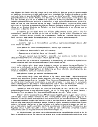algo sobre la casa desocupada. Uno de ellos me dijo que había oído decir que alguien la había comprado
en los últimos tiempos, pero no sabía quién era el nuevo propietario. Uno de ellos, sin embargo, me dijo
que hasta hacía muy poco tiempo había habido un anuncio que decía "se vende" y que era posible que
podrían facilitarme más detalles Mitchell, Sons & Candy, los agentes de mudanzas, puesto que me dijo
que creía recordar que ese era el nombre que figuraba en el anuncio para todos los informes. No
deseaba parecerle demasiado ansioso a mi informador, ni dejar que adivinara demasiado, por lo cual,
luego de darle las más cumplidas gracias, me alejé. Estaba oscureciendo y la noche otoñal estaba
errándose, de modo que no quise perder el tiempo. Después de buscar la dirección de Mitchell, Sons &
Candy en un directorio telefónico de Berkeley, me dirigí inmediatamente a sus oficinas, que se
encontraban en Sackville Street.
El caballero que me recibió tenía unos modales particularmente suaves, pero no era muy
comunicativo. Después de decirme que la casa de Piccadilly, que en nuestra conversación llamó
"mansión", había sido vendida, consideró que mi interés debía concluir allí. Cuando le pregunté quién la
había comprado, abrió los ojos demasiado y guardó silencio un momento antes de responder:
—Está vendida, señor.
—Excúseme —dije, con la misma cortesía—, pero tengo razones especiales para desear saber
quién adquirió ese edificio.
Volvió a hacer una pausa bastante prolongada y alzó las cejas todavía más.
—Está vendida, señor —volvió a decir, lacónicamente.
—Supongo que no le importará darme esa información —insistí.
—Pero, ¡por supuesto que me importa! —respondió—. Los asuntos de nuestros clientes son
absolutamente confidenciales en manos de Mitchell, Sons & Candy.
Estaba claro que se trataba de un pedante de la peor especie y que no merecía la pena discutir
con él. Pensé que sería mejor enfrentarme a él en su propio terreno y le dije:
—Sus clientes, señor, tienen suerte de tener un guardián tan resuelto de sus confidencias. Yo
mismo soy un profesional —al decir esto le tendí mi tarjeta—. En este caso, no estoy interesado en este
asunto por curiosidad: actúo por parte de lord Godalming, que desea saber algo sobre la propiedad que
creía que, hasta últimas fechas, se encontraba en venta.
Esas palabras hicieron que las cosas tomaran otro cariz.
—Me gustaría darle a usted esos informes si los tuviera, señor Harker, y especialmente me
gustaría servir a su cliente. En cierta ocasión llevamos a cabo unas transacciones para él sobre el alquiler
de unas habitaciones cuando era el Honorable Arthur Holmwood. Si puede usted darme la dirección de
su señoría, tendré mucho gusto en consultar a la casa sobre el sujeto y, en todo caso, me comunicaría
con su señoría por medio del correo de esta misma noche. Será un placer el facilitarle esos informes a su
señoría, si es que podemos apartarnos en este caso de las reglas de conducta de esta casa.
Deseaba hacerme una amistad, no buscarme un enemigo, de modo que le di las gracias, le
entregué la dirección de la casa del doctor Seward y me fui. Era ya de noche y me sentía cansado y
hambriento. Tomé una taza de té en la Aerated Bread Company y regresé a Purfleet en tren.
Encontré a todos los otros en la casa. Mina tenía aspecto pálido y cansado, pero hizo un valeroso
esfuerzo para parecer amable y animosa: me dolía pensar que había tenido que ocultarle algo y que de
ese modo la había inquietado. Gracias a Dios, sería la última noche que tendría que estar cerca sin asistir
a nuestras conferencias, creyendo en cierto modo que no era merecedora de nuestra confianza. Necesité
todo mi valor para mantenerla realmente alejada de todo lo relativo a nuestro horrible trabajo. Parece
estar en cierto modo más hecha a la idea, o el sujeto se le ha hecho repugnante, puesto que cada vez
que se hace alguna alusión accidental a ese tema, se estremece verdaderamente. Me alegro de que
hayamos tomado nuestra resolución a tiempo, puesto que con sentimientos semejantes, nuestros
conocimientos cada vez mayores serían una verdadera tortura para ella.
No podía hablarles a los demás de los descubrimientos que había efectuado durante el día en
tanto no estuviéramos solos. Así, después de la cena, y de un pequeño intermedio musical que sirvió
 