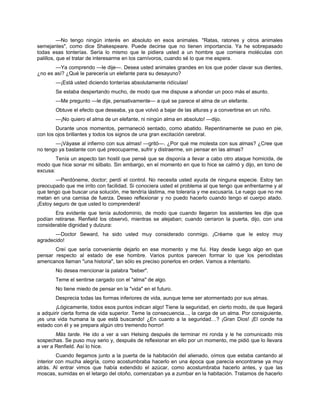 —No tengo ningún interés en absoluto en esos animales. "Ratas, ratones y otros animales
semejantes", como dice Shakespeare. Puede decirse que no tienen importancia. Ya he sobrepasado
todas esas tonterías. Sería lo mismo que le pidiera usted a un hombre que comiera moléculas con
palillos, que el tratar de interesarme en los carnívoros, cuando sé lo que me espera.
—Ya comprendo —le dije—. Desea usted animales grandes en los que poder clavar sus dientes,
¿no es así? ¿Qué le parecería un elefante para su desayuno?
—¡Está usted diciendo tonterías absolutamente ridículas!
Se estaba despertando mucho, de modo que me dispuse a ahondar un poco más el asunto.
—Me pregunto —le dije, pensativamente— a qué se parece el alma de un elefante.
Obtuve el efecto que deseaba, ya que volvió a bajar de las alturas y a convertirse en un niño.
—¡No quiero el alma de un elefante, ni ningún alma en absoluto! —dijo.
Durante unos momentos, permaneció sentado, como abatido. Repentinamente se puso en pie,
con los ojos brillantes y todos los signos de una gran excitación cerebral.
—¡Váyase al infierno con sus almas! —gritó—. ¿Por qué me molesta con sus almas? ¿Cree que
no tengo ya bastante con qué preocuparme, sufrir y distraerme, sin pensar en las almas?
Tenía un aspecto tan hostil que pensé que se disponía a llevar a cabo otro ataque homicida, de
modo que hice sonar mi silbato. Sin embargo, en el momento en que lo hice se calmó y dijo, en tono de
excusa:
—Perdóneme, doctor; perdí el control. No necesita usted ayuda de ninguna especie. Estoy tan
preocupado que me irrito con facilidad. Si conociera usted el problema al que tengo que enfrentarme y al
que tengo que buscar una solución, me tendría lástima, me toleraría y me excusaría. Le ruego que no me
metan en una camisa de fuerza. Deseo reflexionar y no puedo hacerlo cuando tengo el cuerpo atado.
¡Estoy seguro de que usted lo comprenderá!
Era evidente que tenía autodominio, de modo que cuando llegaron los asistentes les dije que
podían retirarse. Renfield los observó, mientras se alejaban; cuando cerraron la puerta, dijo, con una
considerable dignidad y dulzura:
—Doctor Seward, ha sido usted muy considerado conmigo. ¡Créame que le estoy muy
agradecido!
Creí que sería conveniente dejarlo en ese momento y me fui. Hay desde luego algo en que
pensar respecto al estado de ese hombre. Varios puntos parecen formar lo que los periodistas
americanos llaman "una historia", tan sólo es preciso ponerlos en orden. Vamos a intentarlo.
No desea mencionar la palabra "beber".
Teme el sentirse cargado con el "alma" de algo.
No tiene miedo de pensar en la "vida" en el futuro.
Desprecia todas las formas inferiores de vida, aunque teme ser atormentado por sus almas.
¡Lógicamente, todos esos puntos indican algo! Tiene la seguridad, en cierto modo, de que llegará
a adquirir cierta forma de vida superior. Teme la consecuencia..., la carga de un alma. Por consiguiente,
¡es una vida humana la que está buscando! ¿En cuanto a la seguridad…? ¡Gran Dios! ¡El conde ha
estado con él y se prepara algún otro tremendo horror!
Más tarde. He ido a ver a van Helsing después de terminar mi ronda y le he comunicado mis
sospechas. Se puso muy serio y, después de reflexionar en ello por un momento, me pidió que lo llevara
a ver a Renfield. Así lo hice.
Cuando llegamos junto a la puerta de la habitación del alienado, oímos que estaba cantando al
interior con mucha alegría, como acostumbraba hacerlo en una época que parecía encontrarse ya muy
atrás. Al entrar vimos que había extendido el azúcar, como acostumbraba hacerlo antes, y que las
moscas, sumidas en el letargo del otoño, comenzaban ya a zumbar en la habitación. Tratamos de hacerlo
 